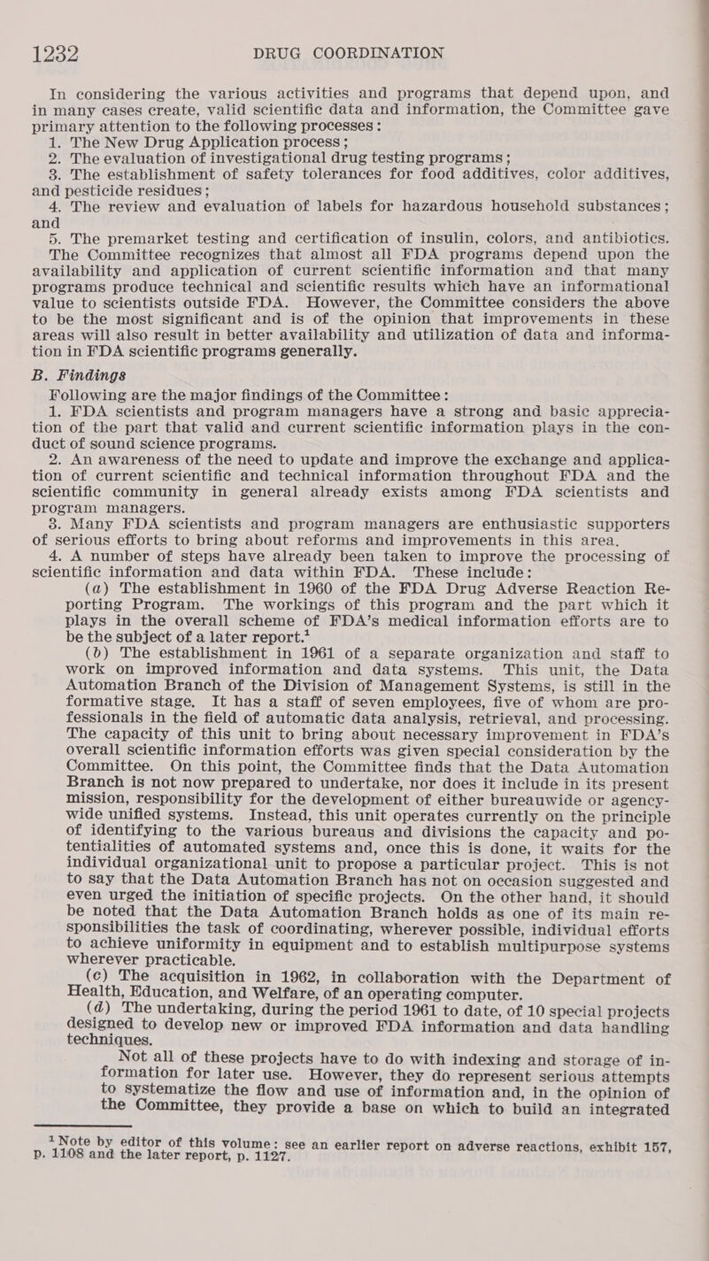 In considering the various activities and programs that depend upon, and in many cases create, valid scientific data and information, the Committee gave primary attention to the following processes : 1. The New Drug Application process ; 2. The evaluation of investigational drug testing programs; 8. The establishment of safety tolerances for food additives, color additives, and pesticide residues ; 4. The review and evaluation of labels for hazardous household substances ; and 5. The premarket testing and certification of insulin, colors, and antibiotics. availability and application of current scientific information and that many programs produce technical and scientific results which have an informational value to scientists outside FDA. However, the Committee considers the above to be the most significant and is of the opinion that improvements in these tion in FDA scientific programs generally. B. Findings Following are the major findings of the Committee: 1. FDA scientists and program managers have a strong and basic apprecia- duct of sound science programs. 2. An awareness of the need to update and improve the exchange and applica- tion of current scientific and technical information throughout FDA and the scientific community in general already exists among FDA scientists and program managers. 38. Many FDA scientists and program managers are enthusiastic supporters of serious efforts to bring about reforms and improvements in this area, 4. A number of steps have already been taken to improve the processing of scientific information and data within FDA. These include: (a) The establishment in 1960 of the FDA Drug Adverse Reaction Re- porting Program. The workings of this program and the part which it plays in the overall scheme of FDA’s medical information efforts are to be the subject of a later report.’ (bo) The establishment in 1961 of a separate organization and staff to work on improved information and data systems. This unit, the Data Automation Branch of the Division of Management Systems, is still in the formative stage. It has a staff of seven employees, five of whom are pro- fessionals in the field of automatic data analysis, retrieval, and processing. The capacity of this unit to bring about necessary improvement in FDA’s overall scientific information efforts was given special consideration by the Committee. On this point, the Committee finds that the Data Automation Branch is not now prepared to undertake, nor does it include in its present mission, responsibility for the development of either bureauwide or agency- wide unified systems. Instead, this unit operates currently on the principle of identifying to the various bureaus and divisions the capacity and po- tentialities of automated systems and, once this is done, it waits for the individual organizational unit to propose a particular project. This is not to say that the Data Automation Branch has not on occasion suggested and even urged the initiation of specific projects. On the other hand, it should be noted that the Data Automation Branch holds as one of its main re- sponsibilities the task of coordinating, wherever possible, individual efforts to achieve uniformity in equipment and to establish multipurpose systems wherever practicable. (c) The acquisition in 1962, in collaboration with the Department of Health, Education, and Welfare, of an operating computer. ( d) The undertaking, during the period 1961 to date, of 10 special projects designed to develop new or improved FDA information and data handling techniques. Not all of these projects have to do with indexing and storage of in- formation for later use. However, they do represent serious attempts to Systematize the flow and use of information and, in the opinion of the Committee, they provide a base on which to build an integrated  1 Note by editor of this volume: see an earlier r | p. 1108 and the later report, p. 1157 riler report on adverse reactions, exhibit 157, EEE