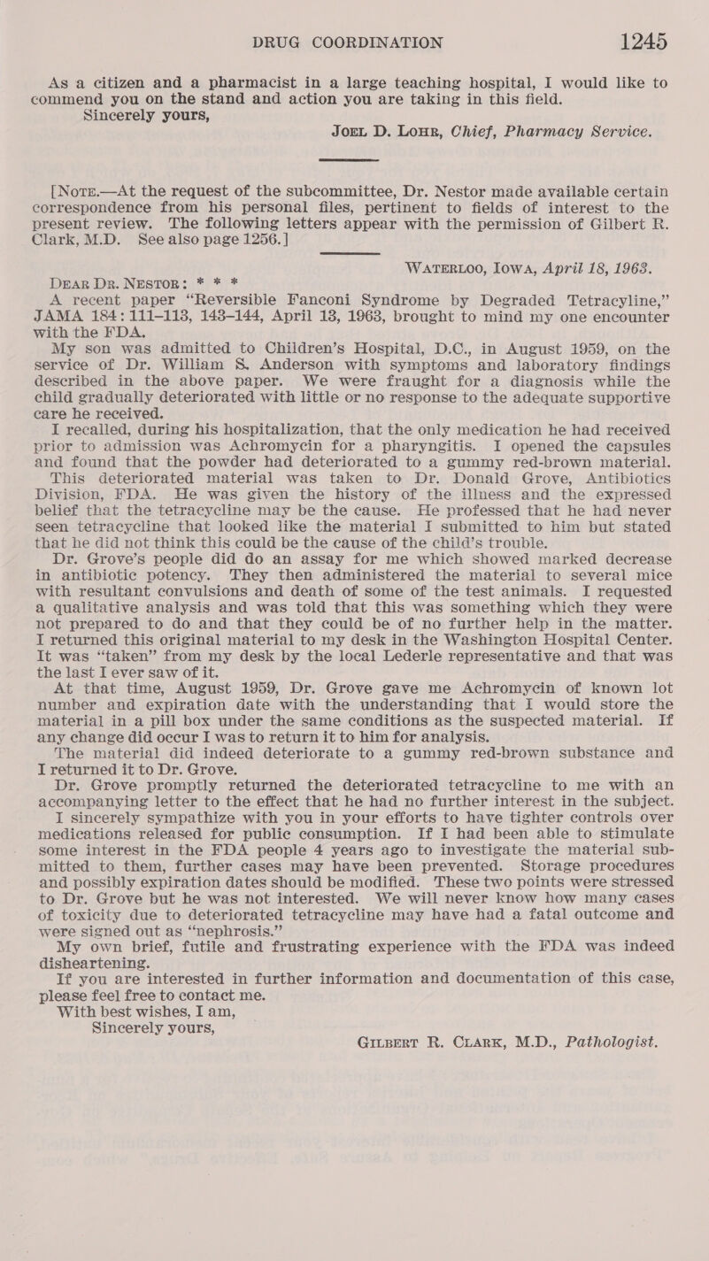 As a citizen and a pharmacist in a large teaching hospital, I would like to commend you on the stand and action you are taking in this field. Sincerely yours, JOEL D. Lour, Chief, Pharmacy Service. [ Notz.—At the request of the subcommittee, Dr. Nestor made available certain correspondence from his personal files, pertinent to fields of interest to the present review. The following letters appear with the permission of Gilbert R. Clark,M.D. See also page 1256. | WATERLOO, Iowa, April 18, 1963. DEAR Dr. NESTOR: * * * A recent paper “Reversible Fanconi Syndrome by Degraded Tetracyline,” JAMA 184: 111-118, 148-144, April 18, 1963, brought to mind my one encounter with the FDA. My son was admitted to Children’s Hospital, D.C., in August 1959, on the service of Dr. William S. Anderson with symptoms and laboratory findings described in the above paper. We were fraught for a diagnosis while the ehild gradually deteriorated with little or no response to the adequate supportive care he received. I recalled, during his hospitalization, that the only medication he had received prior to admission was Achromycin for a pharyngitis. I opened the capsules and found that the powder had deteriorated to a gummy red-brown material. This deteriorated material was taken to Dr. Donald Grove, Antibiotics Division, FDA. He was given the history of the illness and the expressed belief that the tetracycline may be the cause. He professed that he had never seen tetracycline that looked like the material I submitted to him but stated that he did not think this could be the cause of the child’s trouble. Dr. Grove’s people did do an assay for me which showed marked decrease in antibiotic potency. They then administered the material to several mice with resultant convulsions and death of some of the test animals. I requested a qualitative analysis and was told that this was something which they were not prepared to do and that they could be of no further help in the matter. I returned this original material to my desk in the Washington Hospital Center. It was “taken” from my desk by the local Lederle representative and that was the last I ever saw of it. At that time, August 1959, Dr. Grove gave me Achromycin of known lot number and expiration date with the understanding that I would store the material in a pill box under the same conditions as the suspected material. If any change did occur I was to return it to him for analysis. The material did indeed deteriorate to a gummy red-brown substance and I returned it to Dr. Grove. Dr. Grove promptly returned the deteriorated tetracycline to me with an accompanying letter to the effect that he had no further interest in the subject. I sincerely sympathize with you in your efforts to have tighter controls over medications released for public consumption. If I had been able to stimulate some interest in the FDA people 4 years ago to investigate the material sub- mitted to them, further cases may have been prevented. Storage procedures and possibly expiration dates should be modified. These two points were stressed to Dr. Grove but he was not interested. We will never know how many cases of toxicity due to deteriorated tetracycline may have had a fatal outcome and were signed out as “nephrosis.”’ My own brief, futile and frustrating experience with the FDA was indeed disheartening. If you are interested in further information and documentation of this case, please feel free to contact me. With best wishes, I am, Sincerely yours, Gitsert R. CLARK, M.D., Pathologist.