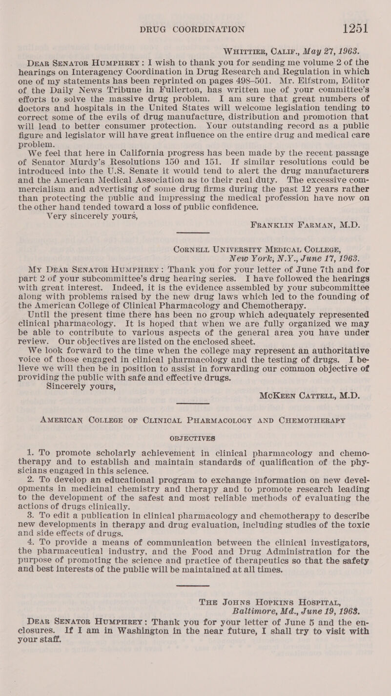 WHITTIER, CALIF., May 27, 1963. DEAR SENATOR HUMPHREY: I wish to thank you for sending me volume 2 of the hearings on Interagency Coordination in Drug Research and Regulation in which one of my statements has been reprinted on pages 498-501. Mr. Elfstrom, Editor of the Daily News Tribune in Fullerton, has written me of your committee’s efforts to solve the massive drug problem. I am sure that great numbers of doctors and hospitals in the United States will welcome legislation tending to correct some of the evils of drug manufacture, distribution and promotion that will lead to better consumer protection. Your outstanding record as a public figure and legislator will have great influence on the entire drug and medical care problem. We feel that here in California progress has been made by the recent, passage of Senator Murdy’s Resolutions 150 and 151. If similar resolutions could be introduced into the U.S. Senate it would tend to alert the drug manufacturers and the American Medical Association as to their real duty. The excessive com- mercialism and advertising of some drug firms during the past 12 years rather than protecting the public and impressing the medical profession have now on the other hand tended toward a loss of public confidence. Very sincerely yours, FRANKLIN FARMAN, M.D. CORNELL UNIVERSITY MEDICAL COLLEGE, New York, N.Y., June 17, 19638. My Dear SENATOR HuMPHREY: Thank you for your letter of June 7th and for part 2 of your subcommittee’s drug hearing series. I have followed the hearings with great interest. Indeed, it is the evidence assembled by your subcommittee along with problems raised by the new drug laws which led to the founding of the American College of Clinical Pharmacology and Chemotherapy. Until the present time there has been no group which adequately represented clinical pharmacology. It is hoped that when we are fully organized we may be able to contribute to various aspects of the general area you have under review. Our objectives are listed on the enclosed sheet. We look forward to the time when the college may represent an authoritative voice of those engaged in clinical pharmacology and the testing of drugs. I be- lieve we will then be in position to assist in forwarding our common objective of providing the public with safe and effective drugs. Sincerely yours, McKEEN CaTTELL, M.D. AMERICAN COLLEGE OF CLINICAL PHARMACOLOGY AND CHEMOTHERAPY OBJECTIVES 1. To promote scholarly achievement in clinical pharmacology and chemo- _ therapy and to establish and maintain standards of qualification of the phy- sicians engaged in this science. 2. To develop an educational program to exchange information on new devel- opments in medicinal chemistry and therapy and to promote research leading to the development of the safest and most reliable methods of evaluating the actions of drugs clinically. 3. To edit a publication in clinical pharmacology and chemotherapy to describe new developments in therapy and drug evaluation, including studies of the toxic and side effects of drugs. 4. To provide a means of communication between the clinical investigators, the pharmaceutical industry, and the Food and Drug Administration for the purpose of promoting the science and practice of therapeutics so that the safety and best interests of the public will be maintained at all times. THE JOHNS HOPKINS HOSPITAL, Baltimore, Md., June 19, 1968. DEAR SENATOR HUMPHREY: Thank you for your letter of June 5 and the en- a eae If I am in Washington in the near future, I shall try to visit with your staff.