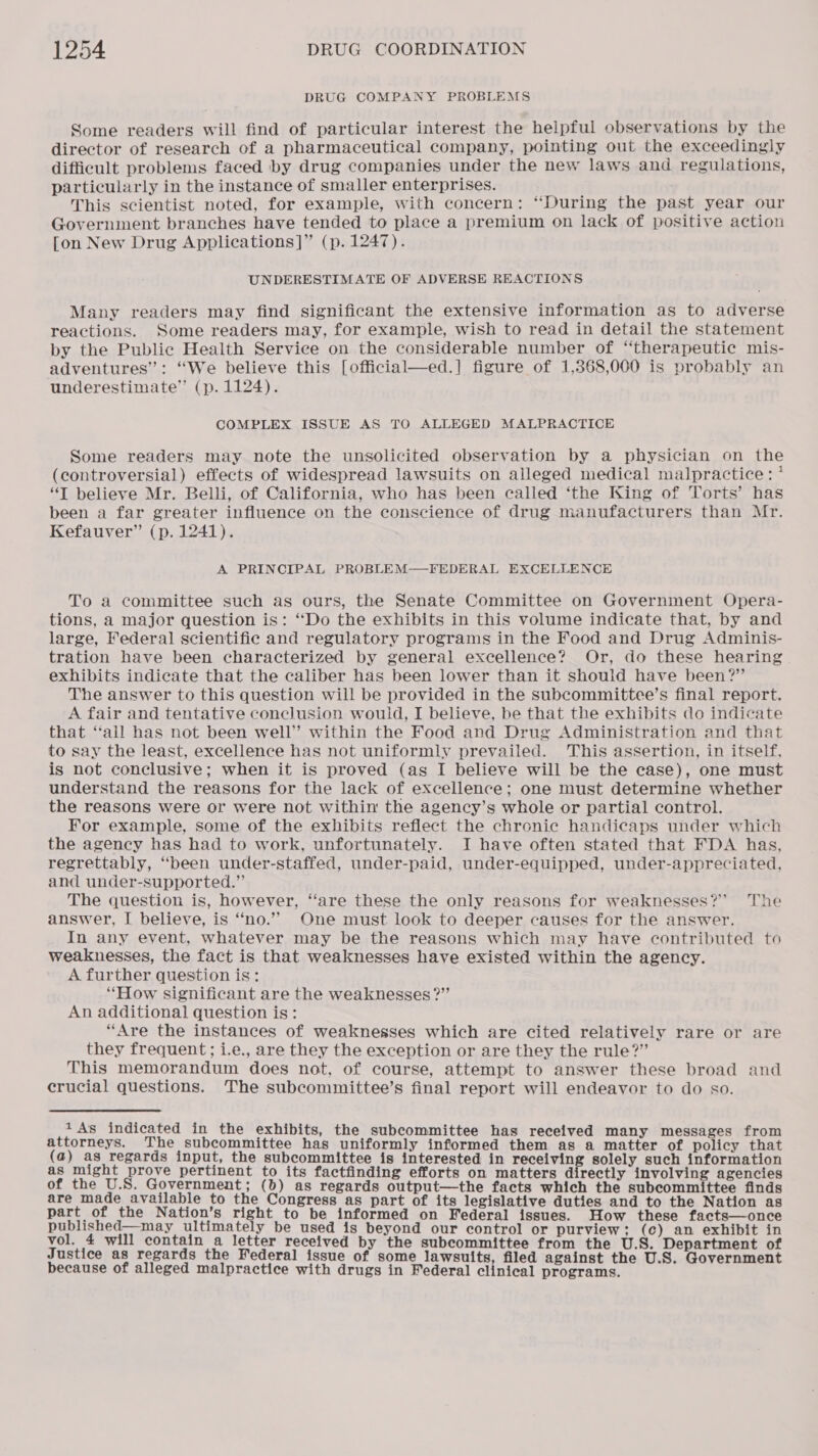 DRUG COMPANY PROBLEMS Some readers will find of particular interest the helpful observations by the director of research of a pharmaceutical company, pointing out the exceedingly difficult problems faced by drug companies under the new laws and regulations, particularly in the instance of smaller enterprises. This scientist noted, for example, with concern: “During the past year our Government branches have tended to place a premium on lack of positive action [on New Drug Applications]” (p. 1247). UNDERESTIMATE OF ADVERSE REACTIONS Many readers may find significant the extensive information as to adverse reactions. Some readers may, for example, wish to read in detail the statement by the Public Health Service on the considerable number of “therapeutic mis- adventures”: “We believe this [official—ed.] figure of 1,368,000 is probably an underestimate” (p. 1124). COMPLEX ISSUE AS TO ALLEGED MALPRACTICE Some readers may note the unsolicited observation by a physician on the (controversial) effects of widespread lawsuits on alleged medical malpractice: * “T believe Mr. Belli, of California, who has been called ‘the King of Torts’ has been a far greater influence on the conscience of drug manufacturers than Mr. Kefauver” (p. 1241). A PRINCIPAL PROBLEM—FEDERAL EXCELLENCE To a committee such as ours, the Senate Committee on Government Opera- tions, a major question is: ‘Do the exhibits in this volume indicate that, by and large, Federal scientific and regulatory programs in the Food and Drug Adminis- tration have been characterized by general excellence? Or, do these hearing exhibits indicate that the caliber has been lower than it should have been?” The answer to this question will be provided in the subcommittee’s final report. A fair and tentative conclusion would, I believe, be that the exhibits do indicate that ‘‘all has not been well” within the Food and Drug Administration and that to say the least, excellence has not uniformly prevailed. This assertion, in itself, is not conclusive; when it is proved (as I believe will be the case), one must understand the reasons for the lack of excellence; one must determine whether the reasons were or were not within the agency’s whole or partial control. For example, some of the exhibits reflect the chronic handicaps under which the agency has had to work, unfortunately. I have often stated that FDA has, regrettably, ‘been under-staffed, under-paid, under-equipped, under-appreciated, and under-supported.” The question is, however, ‘‘are these the only reasons for weaknesses?” The answer, I believe, is ‘“‘no.’’ One must look to deeper causes for the answer. In any event, whatever may be the reasons which may have contributed to weaknesses, the fact is that weaknesses have existed within the agency. A further question is: “How significant are the weaknesses?” An additional question is: “Are the instances of weaknesses which are cited relatively rare or are they frequent; i.e., are they the exception or are they the rule?” This memorandum does not, of course, attempt to answer these broad and crucial questions. The subcommittee’s final report will endeavor to do so. 1 As indicated in the exhibits, the subcommittee has received many messages from attorneys. The subcommittee has uniformly informed them as a matter of policy that (a) as regards input, the subcommittee is interested in receiving solely such information as might prove pertinent to its factfinding efforts on matters directly involving agencies of the U.S. Government; (b) as regards output—the facts which the subcommittee finds are made available to the Congress as part of its legislative duties and to the Nation as part of the Nation’s right to be informed on Federal issues. How these facts—once published—may ultimately be used is beyond our control or purview; (c) an exhibit in vol. 4 will contain a letter received by the subcommittee from the U.S. Department of Justice as regards the Federal issue of some lawsuits, filed against the U.S. Government because of alleged malpractice with drugs in Federal clinical programs.