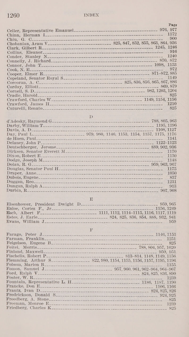 Page Celler, Representative Emanuel____.-------------------------------- 976,977 Ghinns Herman tit 2.222 ee i a See 2 eee blo Ohne GF (Geo 8 haan 2h ee ae St Fe eee ee 900 (hobanian. «Aram 20.26 eee. ese ees 825, 847, 852, 855, 863, 864, 936 Glarker Gilberts sete. a ee ee re Se ee ee 1245, 1246 Collinge, -Wleanot. 2222340, aS ee ae ee ee a en ee ee 916 GONG Re SCANLON paN sae prereset ss a ee eer Ee ee 1240 Gonrieltysnl RCD al ae oe ee ea eee oe ee eee 870, 872 CGN EEO 3 tho) OT ater eS RS 6 ee Ah Pag he ee 1098, 1153 CHO Tee Nas petite aah Rete sik ae RS Sane Fd Skee 972 Cees gee oO LUT AY 2) ok) Re ee Ye en EO ee Se eee ye 871-872, 885 Gopeland: Schatoron OVAL ees Se ee ee eee ee eee 1149 GOrCOral, CATs Ce eee. ee a ee 825, 836, 856, 865, 867, 886 Gorday alii ottises. See Se ee es ee eee 9. Set ae See 869, 879 G@omnellaS:()) Secs 5 25 oe es ee eS Seg ee 982, 1203, 1204 LOSSES BEIM So Ty i Wo Me a hon wR as At ES Ai RESO ig Mh hd Sopp 825 Grawiord, CNaviessW 22.234 Ue ee ee eee 1149, 1154, 1156 COT OLUL ice) TUS Pd a anes oe, ee oe ae Bere ee ee as eee 1210 GicurellieRenalosgc Ue se ee ee a ee ee ee 825 D Gd Adesky- ehaninond Gee A4 =2 oe a eae ee 788, 805, 963 DOAN AVAL os ees ee oa ee see ae ei ee 1195, 1196 DIR VIS HOARD ee er ees ee See ee ee Soe ee OS SEZ PAV eA See. Bee ee ee 979, 980, 1146; 1153, 1154, 1157, 1175, 1176 ad 2 OTOL Ui ete ee See. DE i ee 2 ee: Se oe Se eee ee ee 1141 DELATIOV MaOUN t= ess apt Oe REE o_o ee ee eee eee 1122-1123 IDSTLESCRNGrZOL; Crome 2 wives fi tee 2S ee eee See 889, 902, 9386 birksenasenatorel veretti hues 525s. Ce eee Oe Ei ee ee ee 1170 Dixie eGDElGt Hic se rete eer ie SS ee ee eee eee 1130 WoC om OSephe vs Pon Grt f2. 2 J) foe Oo eee ee ee i eee eee 1148 PPGIAIPE ogee eae te. CORES Se ee oe ee Re ee ee ee 959, 963, 967 Souter Ona DOTA ATL een. koe 2s oe ee ee ee 1175 DATO Me NCS = oo 2 tar ee Re Es en ee ee 1050 IOTO GIS S CNG stk: ne Deeiee es Be ae an ee Oe oe ee ae 837 Ti ee Oe. ee ede Cee Se aie! POO ik ee Oe ag Oem bee Ee 1254. Peas os LU oA 2 te SoBe Be ae oe ee, ee eee ON eee ee 913 HOTEr DTT e Pee te sate 2 a ee tra De ere ee ees Sec ee ee SPN EES E Bisenhoweér? President. (DO ywicht’ 1). oi ce Se ee hoe ee 959, 965 TGs COTLE7 al. th) Lie me aS Mee ee ee See 1156, 1249 TAclee IbeGrta he a ee ee eee ee 1111, 1112, 1114-1115, 1116, 1117, 1119 WStes Tame Pies ee AB ae ee ee a oe 824, 825, 886, 854, 888, 982, 941 BivaS Ow allia ties) eo ee he ee Be Nee See OE Cee es 959 K Bei PAGERS eal CSIR EID 9 8 etna re ates Sak A fei Daa a tice leat Baten ELEY Po 1146, 1153 ey eT Tee REL C LL tee ee Ne re I ee ee ee ee ee 1254. HWEIZOLSON MEHL Grete Mere ea eee OR Fen Ss oS RE aa eee ee 825 OCS TSH lm NY 16 ab As FMB RE Siac ec JN de, US ON Re a a Oa 5 ye 788, 804, 957, 1020 FOS TI Cee WL aie eae et ene en ee ee ee ee eS 950, 951 PSG CUSPULODCIT be nc te ee ee ee 813-814, 1148, 1149, 1156 Vlei we CL ULE coset eee eee ee 822, 980, 1154, 1155, 1156, 1157, 1195, 1196 TUOLSOLIORIECL ELOU boca epee es eer ee eee ee 1155 RAMON SAU CLe |. ae eee eee oT ee) 957, 960, 961, 962-964, 964-967 PSs WEE 0) Wah Aaa ete Pagel a eh A TE &gt; a Ra RN REID COREL 824, 825, 836, 890 SRR Ee seve eae 8 MO ene ie ee ee ene a 1239 Hountaim, thepresen tat ives Linch) ger 1186, 1187, 1190 1 ON 202 a2 BT WM) auc alee ac tg Se han MR Nan ee Rh ed Nill tp drs 1106, 1166 DIU TIUZ, LV ATC Le eet ce Se een ene te a ee 824, 825, 826 dS oF sak laa igh 70 202 Ba 1 al es Cale Sule oo a MR Uae aR ieee pet. Vay taney 924, 925 Nreedberg, A. Stones uuewiu_stAsiide lode wt Peace! tt. phe seomnios Jereeda Yo 3 825 lee Minty LOUTOG# Do a tee ee eee ae Fs be ee eee 1239 Terie OeLe, COOAT LOS 6 ie eo ee a ee oo en ny gee 8 ee 825
