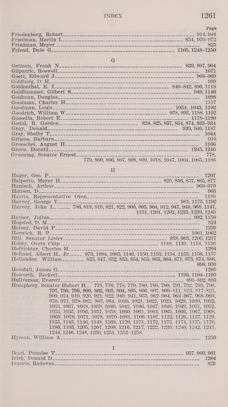 Page PPpOU@miNen On I OUCM ae see ee ee ee te 914, 944 iPeLO On ae Mie VT nei ta Pee ee re omy 854, 970-972 PEVORNIN NN ROY Clo 3 Seeiiees Bete eee a ah eh has Sut RE eee 825 POU Ce alG Gee coe eee a eee eee 1105, 1248-1250 G esi ROO Ken N oe ie ee oo 839, 897, 904. Brin MATRON OC Wes te so oe ee a Ree a ee 1071 Rs UO AO en 2 ee a a eee ee oe ee See 968-969 A NN eID ss ee ee ee ee eo ew ee ee 939 Celenmtinal tlre ' sere Esher oe os a ce 840-842, 890, 1118 Sole Wome GAlDOhie S22 aa on ee ee Lee 940, 1146 MGceOaneE VEN EU EI MNON Cp UCN cA foes en ae ee at a ee i 1098 Oc Tiles (mio | OGutid sees ree Ofer ober eee aE 1157 OTE Lie PDT Sin 1 LAE es pi es ae eee en Se Cie an rant Rs 1034, 10438, 1192 COOdrMGCh. Walllait W 222s Jere oonb ore ee ea Oe So 978, 9938, 1188, 1192 TOES BIL TE ml CC) TIN BA i ee tn a nent ena nee Ee RS IRENE 5 RES SCORE 1178-1180 Sau et OE OOU se ar ee 824, 825, 837, 854, 874, 983-934 roy ONO. sas Aer bias ben ne are ee pan oa 939, 940, 1187 BaROePE SO O\eree ee eae ee em oe em Sn eee ee ee See 1044 aided SO Fig CAO CR Tha) ee ee eee a ae ee a he ee a re 916 SURO SEMOL OU SUSG Wl cae a we ae a ane oon ee Soe Ee Oe 1166 COV: bl OU OL ese. ee ee WONG RO Sw et es SG So 1245, 1246 GLMenias, SeCNAtOmauTNeSt. ob ehes gee Gee eee Abas seee UL T78, 779, 800, 806, 807, 808, 809, 1018, 1047, 1064, 1065, 1186 H ee EON OL ie rene were ae ee ee eee nee ee ae eae oO 1207 Papeials NUOVOD wll 220 aa eg AR oe eee eee 825, 856, 857, 865, 877 HSS EIS) Gee ETE oI HT at ao a de ili leh old sale ap Da Sine Wis ctr as ie 969-970 PES ya ee i eg Ai lp pg lee i Se eect at ag a 903 monticn mopreseutative Oren... o22. 2 a.— ae ae eee e a ee 1189 PE Cipe Gr CONCE mie soe ase See ts ee Ba ee 981, 1175, 1192 Eanvey, conn WU... . 786, 818, 819, 821, 822, 900, 903, 904, 912, 947, 948, 968, 1147, 1151, 1201, 1202, 1235, 1239, 1240 lic Cie aL Mc wee eee bol en ae ete ny ee ee epee 992, 1150 Peace wat MMM ener ee a ee ee ee eee 824 ICS eV enulCl nr ne ee ee ee ee ae 1239 MBInnaN Vas ORCL ged Fa oY ee Ea ah ee he ne a 1061, 1062 MME DOT N Ot CUOT 2.0. ne oe es eee es 958, 9638, 1205, 1217 Plone Met OU i en ee ee ee 1148, 1149, 1154, 1156 NGL CMUCL TOM inee a bs oe a a ee ee eee 1204 Holand, Albert H.,..Jr_..._ 973, 1084, 1085, 1146, 1150, 1153, 1154, 1155, 1156, 1157 Hollander, William___.-.. 825, 847, 852, 853, 854, 855, 863, 864, 871, 873, 874, 886, 898, 936 tO a ce MUN ANG Ca nee ena ee a a tee hee ee ed ee ee 1205 BRON ORG JeCCK@llo. trie eae Akg oe rey pe eee ee ee 1193, 1194-1195 RM VCmeOM tr WOrel bo i. 2 en ee ee eee 891-892, 893 Humphrey, Senator Hubert H__ 775, 776, 778, 779, 780, 789, 790, 791, 792, 793, 796, 797, 798, 799, 800, 802, 803, 804, 805, 806, 807, 809-811, 813, 817-823, 909, 914, 919, 920, 921, 922, 940, 941, 955, 962-964, 964-967, 968-969, 970, 971, 978-982, 983, 984, 1020, 1021, 1022, 1023, 1029, 1030, 1032, 1033, 1037, 1088, 1089, 1040, 1042, 1046, 1047, 1048, 1049, 1051, 1052, 1053, 1055, 1056, 1057, 1058, 1060, 1061, 1064, 1065, 1066, 1067, 1068, 1069, 1070, 1071, 1078, 1079-1081, 1106-1107, 1122, 1126, 1127, 1129, 1135, 1145, 1146, 1148, 1169, 1170, 1171, 1172, 1173, 1174, 1175, 1176, 1186, 1193, 1205, 1207, 1208, 1216, 1217, 1222, 1239, 1240, 1242, 1243, 1244, 1246, 1248, 1250, 1251, 1252-1258. VO SIPREVS)e Tron” ANAT FE Oa gael ia ema D-SLR ORR. Drie ON OPT 1250 I ee eee aoe myers cee re wt eee Seo 957, 960, 961 TTR SUD 5 gO NIE i EE tg i ae el oe AMD i” gD A NA 1204 EERIE Dome SCE NRA a ak a eg a A le CADDIE eR OEE) 826