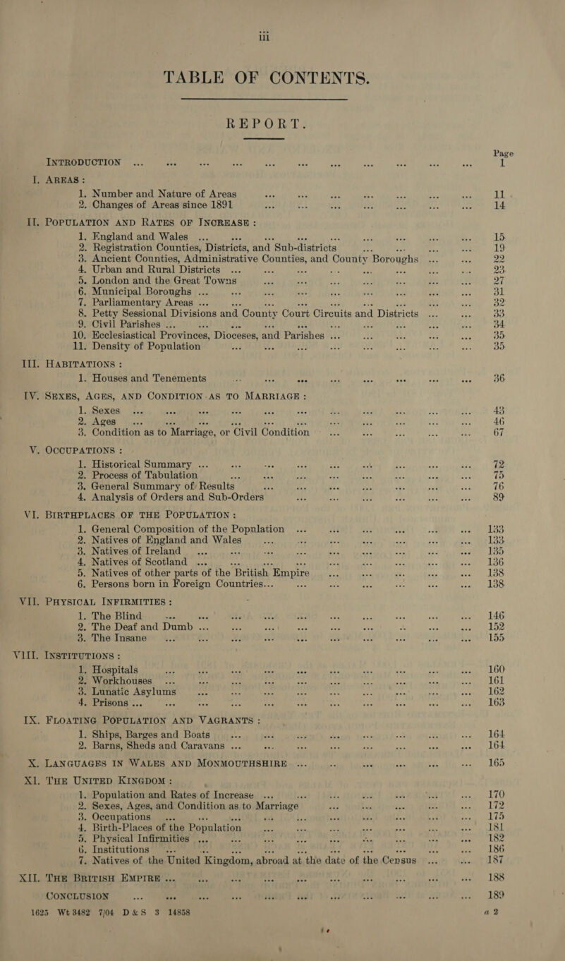 II. TABLE OF CONTENTS. INTRODUCTION AREAS: 1. Number and Nature of Areas 2. Changes of Areas since 1891 POPULATION AND RATES OF JNOREASE: . England and Wales . Registration Counties, Districts, and ‘Sub- districts : Ancient Counties, Administrative Counties, and County Boroughs . Urban and Rural Districts a tye =. Ki . London and the Great Towns . Municipal Boroughs ... . Parliamentary Areas ... . Petty Sessional Divisions and. County Court Circuits and Districts . Civil Parishes ... é “ne de th 10. Ecclesiastical Provinces, Dioceses, and Parishes vA 11. Density of Population wi Ue A So MANO OH O23 DO HABITATIONS : 1. Houses and Tenements Ly Mae 93 SEXES, AGES, AND CONDITION .AS TO MARRIAGE : 1. Sexes 2. Ages 3. Condition as os Marriage, or ‘Civil Uéndilion 1. Historical Summary ... 2. Process of Tabulation 3. General Summary of, Results dee 4, Analysis of Orders and Sub-Orders BIRTHPLACES OF THE POPULATION : 1. General Composition of the Population 2. Natives of England and Wales 3. Natives of Ireland 4. Natives of Scotland .. 5. Natives of other parts of the British Empire . Persons born in Foreign Countries.. : oF PHYSICAL INFIRMITIES : 1. The Blind 2. The Deaf and Denne. 3. The Insane “38 INSTITUTIONS : 1. Hospitals 2. Workhouses 3. Lunatic ak ah 4. Prisons .. : 1. Ships, Barges and Boats 2. Barns, Sheds and Caravans ... . Population and Rates of Increase , Sexes, Ages, and Condition as to Marriage | . Occupations... Birth-Places of the Population . Physical Infirmities f . Institutions... . Natives of the United Kingdom, abroad at the date of the Cens sus THE BRITISH EMPIRE ... SIS Se SS CONCLUSION cae eee 160 161 162 163 170 172 ‘Lin 181 182 186 187 188 189 a 2