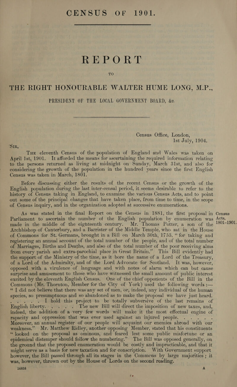 CENSUS OF 1901.  TO THE RIGHT HONOURABLE WALTER HUME LONG, M.P., PRESIDENT OF THE LOCAL GOVERNMENT BOARD, &amp;c.  Census Office, London, Ist July, 1904. SIR, Tue eleventh Census of the population of England and Wales was taken on April Ist, 1901. It afforded the means for ascertaining the required information relating to the persons returned as living at midnight on Sunday, March 31st, and also for considering the growth of the population in the hundred years since the first English Census was taken in March, 1801. . Before discussing either the results of the recent Census or the growth of the English population during the last inter-censal period, it seems desirable to refer to the history of Census taking in England, to examine the various Census Acts, and to point out some of the principal changes that have taken place, from time to time, in the scope of Census inquiry, and in the organization adopted at successive enumerations. As was stated in the final Report on the Census in 1881, the first proposal in Census Parliament to ascertain the number of the English population by enumeration was Acts, made in the middle of the eighteenth century. Mr. Thomas Potter, a son of the 1801-1901. Archbishop of Canterbury, and a Barrister of the Middle Temple, who sat in the House of Commons for St. Germans, brought in a Bill on March 30th, 1753, “ for taking and registering an annual account of the total number of the people, and of the total number of Marriages, Births and Deaths, and also of the total number of the poor receiving alms from every parish and extra-parochial place in Great Britain.” This Bill evidently had the support of the Ministry of the time, as it bore the name of a Lord of the Treasury, of a Lord of the Admiralty, and of the Lord Advocate for Scotland. It was, however, opposed with a virulence of language and with notes of alarm which can but cause surprise and amusement to those who have witnessed the small amount of public interest excited by the eleventh English Census. One of the chief opponents of the Bill in the Commons (Mr. Thornton, Member for the City of York) used the following words :— ‘“¢ T did not believe that there was any set of men, or, indeed, any individual of the human species, so presumptuous and so abandoned as to make the proposal we have just heard. English liberty. . . . . ‘The new Bill will direct the imposition of new taxes, and, indeed, the addition of a very few words will make it the most effectual engine of rapacity and oppression that was ever used against an injured people. An ae Moreover, an annual register of our people will acquaint our enemies abroad with our weakness.” Mr. Matthew Ridley, another opposing Member, stated that his constituents “looked on the proposal as ominous, and feared lest some public misfortune or an epidemical distemper should follow the numbering.” The Bill was opposed generally, on the ground that the proposed enumeration would be costly and impracticable, and that it might serve as a basis for new taxation and for conscription. With Government support however, the Bill passed through all its stages in the Commons by large majorities ; it was, however, thrown out by the House of Lords on the second reading. 14858 A 