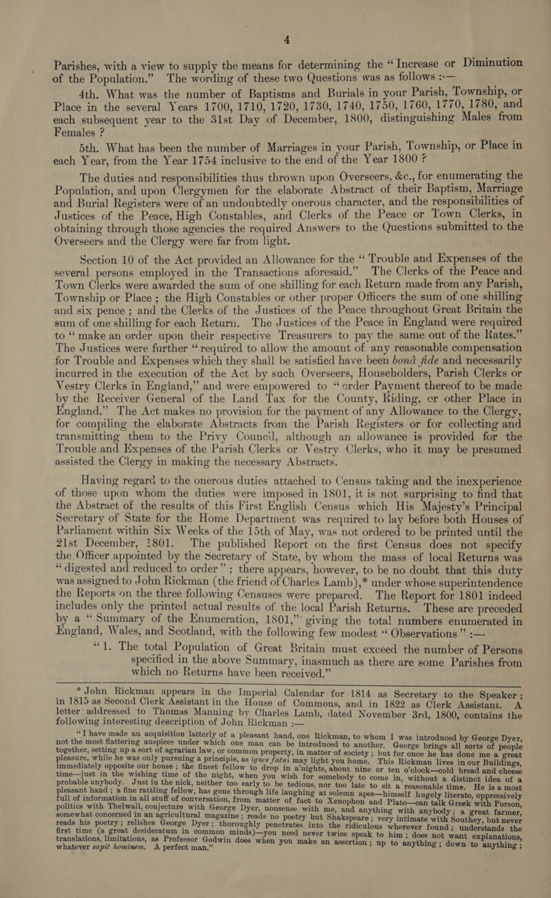 Parishes, with a view to supply the means for determining the “ Increase or Diminution of the Population.” The wording of these two Questions was as follows :-— 4th. What was the number of Baptisms and Burials in your Parish, Township, or Place in the several Years 1700, 1710, 1720, 1730, 1740, 1750, 1760, 1770, 1780, and each subsequent year to the 3lst Day of December, 1800, distinguishing Males from Females ? 5th. What has been the number of Marriages in your Parish, Township, or Place in each Year, from the Year 1754 inclusive to the end of the Year 1800 ¢ The duties and responsibilities thus thrown upon Overseers, &amp;c., for enumerating the Population, and upon Clergymen for the elaborate Abstract of their Baptism, Marriage and Burial Registers were of an undoubtedly onerous character, and the responsibilities of Justices of the Peace, High Constables, and Clerks of the Peace or Town Clerks, in obtaining through those agencies the required Answers to the Questions submitted to the Overseers and the Clergy were far from light. Section 10 of the Act provided an Allowance for the ‘“ Trouble and Expenses of the several persons employed in the Transactions aforesaid.” The Clerks of the Peace and Town Clerks were awarded the sum of one shilling for each Return made from any Parish, Township or Place ; the High Constables or other proper Officers the sum of one shilling and six pence ; and the Clerks of the Justices of the Peace throughout Great Britain the sum of one shilling for each Return. The Justices of the Peace in England were required to “ make an order upon their respective Treasurers to pay the same out of the Rates.” The Justices were further ‘required to allow the amount of any reasonable compensation for Trouble and Expenses which they shall be satisfied have been bond jide and necessarily incurred in the execution of the Act by such Overseers, Householders, Parish Clerks or Vestry Clerks in England,” and were empowered to “order Payment thereof to be made by the Receiver General of the Land Tax for the County, Riding, er other Place in England.” The Act makes no provision for the payment of any Allowance to the Clergy, for compiling the elaborate Abstracts from the Parish Registers or for collecting and transmitting them to the Privy Council, although an allowance is provided for the Trouble and Expenses of the Parish Clerks or Vestry Clerks, who it may be presumed assisted the Clergy in making the necessary Abstracts. Having regara to the onerous duties attached to Census taking and the inexperience of those upon whom the duties were imposed in 1801, it is not surprising to find that the Abstract of the results of this First English Census which His Majesty’s Principal Secretary of State for the Home Department was required to lay before both Houses of Parliament within Six Weeks of the 15th of May, was not ordered to be printed until the 21st December, 1801. The published Report on the first Census does not specify the Officer appointed by the Secretary of State, by whom the mass of local Returns was “digested and reduced to order” ; there appears, however, to be no doubt that this duty was assigned to John Rickman (the friend of Charles Lamb),* under whose superintendence the Reports on the three following Censuses were prepared. The Report for 1801 indeed includes only the printed actual results of the local Parish Returns. These are preceded by a “Summary of the Enumeration, 1801,” giving the total numbers enumerated in England, Wales, and Scotland, with the following few modest ‘‘ Observations ” :— “1. The total Population of Great Britain must exceed the number of Persons specified in the above Summary, inasmuch as there are some Parishes from which no Returns have been received.” ee * John Rickman appears in the Imperial Calendar for 1814 as Secretary to the Speaker ; in J815 as Second Clerk Assistant in the House of Commons, and in 1822 as Clerk Assistant. A letter addressed to Thomas Manning by Charles Lamb, dated November 3rd, 1800, contains the following interesting description of John Rickman :— “T have made an acquisition latterly of a pleasant hand, one Rickman. to whom I was intr not the most flattering auspices under which one man can be introduced to another. George teins all SRE Eg: together, setting up a sort of agrarian law, or common property, in matter of society ; but for once he has done me a great pleasure, while he was only pursuing a principle, as ignes Jfatwi may light you home. This Rickman lives in our Buildings immediately opposite our house ; the finest fellow to drop in a’nights, about nine or ten o’clock—cold bread and cheese time—just in the wishing time of the night, when you wish for somebody to come in, without a distinct idea of a probable anybody. Just in the nick, neither too early to be tedious, nor too late to sit a reasonable time. He is a most pleasant hand ; a fine rattling fellow, has gone through life laughing at solemn apes—himself hugely literate oppressivel full of information in all stuff of conversation, from matter of fact to Xenophon and Plato—can talk Greek with Pact politics with Thelwall, conjecture with George Dyer, nonsense with me, and anything with anybody; a great farmer, somewhat concerned in an agricultural magazine ; reads no poetry but Shakspeare ; very intimate with Sortie but never reads his poetry ; relishes George Dyer ; thoroughly penetrates into the ridiculous wherever found ; understands the first time (a great desideratum in common minds)—you need never twice speak to him ; does not want explanations, translations, limitations, as Professor Godwin does when you make an assertion - ine: : whatever sapit hominem. A perfect man,” y assertion ; up to anything ; down to anything ;