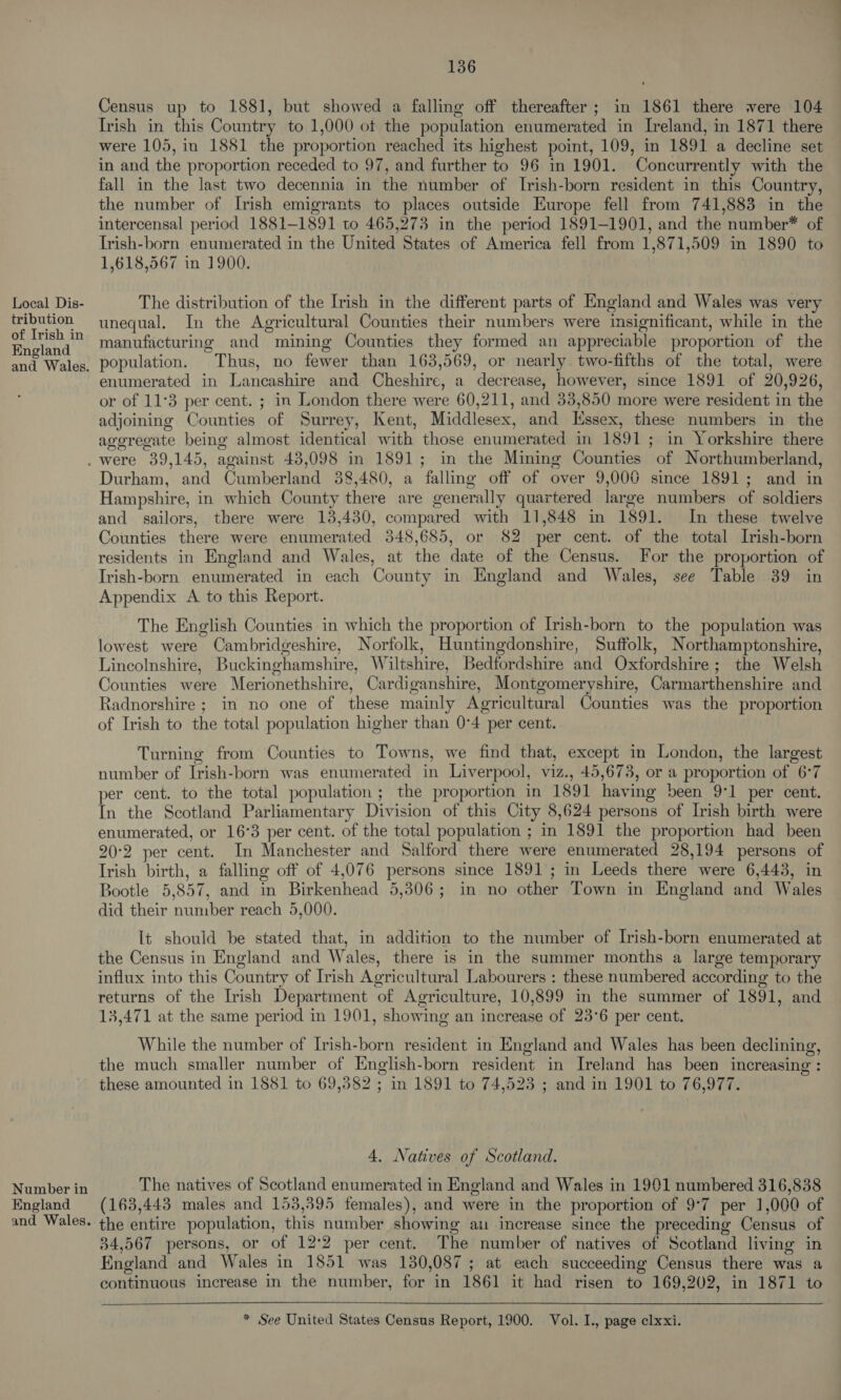 tribution of Irish in England and Wales. 136 Census up to 1881, but showed a falling off thereafter; in 1861 there were 104 Trish in this Country to 1,000 ot the population enumerated in Ireland, in 1871 there were 105, in 1881 the proportion reached its highest point, 109, in 1891 a decline set in and the proportion receded to 97, and further to 96 in 1901. Concurrently with the fall in the last two decennia in the number of Irish-born resident in this Country, the number of Irish emigrants to places outside Europe fell from 741,883 in the intercensal period 1881-1891 to 465,273 in the period 1891-1901, and the number*™ of Irish-born enumerated in the United States of America fell from 1,871,509 in 1890 to 1,618,567 in 1900. unequal. In the Agricultural Counties their numbers were insignificant, while in the manufacturing and mining Counties they formed an appreciable proportion of the population. Thus, no fewer than 163,569, or nearly two-fifths of the total, were enumerated in Lancashire and Cheshire, a decrease, however, since 1891 of 20,926, or of 11°3 per cent. ; in London there were 60,211, and 33,850 more were resident in the adjoining Counties of Surrey, Kent, Middlesex, and Kssex, these numbers in the aggregate being almost identical with those enumerated in 1891; in Yorkshire there Number in England and Wales. Durham, and Cumberland 38,480, a falling off of over 9,006 since 1891; and in Hampshire, in which County there are generally quartered large numbers of soldiers and sailors, there were 138,430, compared with 11,848 in 1891. In these twelve Counties there were enumerated 348,685, or 82 per cent. of the total Irish-born residents in England and Wales, at the date of the Census. For the proportion of Irish-born enumerated in each County in England and Wales, see Table 39 in Appendix A to this Report. The English Counties in which the proportion of Irish-born to the population was lowest were Cambridgeshire, Norfolk, Huntingdonshire, Suffolk, Northamptonshire, Lincolnshire, Buckinghamshire, Wiltshire, Bedfordshire and Oxfordshire; the Welsh Counties were Merionethshire, Cardiganshire, Montgomeryshire, Carmarthenshire and Radnorshire ; in no one of these mainly Agricultural Counties was the proportion of Irish to the total population higher than 0°4 per cent. Turning from Counties to Towns, we find that, except in London, the largest number of Irish-born was enumerated in Liverpool, viz., 45,673, or a proportion of 6°7 per cent. to the total population; the proportion in 1891 having been 9°1 per cent. In the Scotland Parliamentary Division of this City 8,624 persons of Irish birth were enumerated, or 16°3 per cent. of the total population ; in 1891 the proportion had been 20:2 per cent. In Manchester and Salford there were enumerated 28,194 persons of Irish birth, a falling off of 4,076 persons since 1891 ; in Leeds there were 6,443, in Bootle 5,857, and in Birkenhead 5,306; in no other Town in England and Wales did their number reach 5,000. It should be stated that, in addition to the number of Irish-born enumerated at the Census in England and Wales, there is in the summer months a large temporary influx into this Country of Irish Agricultural Labourers : these numbered according to the returns of the Irish Department of Agriculture, 10,899 in the summer of 1891, and 13,471 at the same period in 1901, showing an increase of 23°6 per cent. While the number of Irish-born resident in England and Wales has been declining, the much smaller number of English-born resident in Ireland has been increasing : these amounted in 1881 to 69,382 ; in 1891 to 74,523 ; and in 1901 to 76,977. 4, Natives of Scotland. The natives of Scotland enumerated in England and Wales in 1901 numbered 316,838 (163,443 males and 153,395 females), and were in the proportion of 9°7 per 1,000 of the entire population, this number showing au increase since the preceding Census of 34,567 persons, or of 12°2 per cent. The number of natives of Scotland living in England and Wales in 1851 was 130,087 ; at each succeeding Census there was a continuous increase in the number, for in 1861 it had risen to 169,202, in 1871 to  * See United States Census Report, 1900. Vol. I., page clxxi.