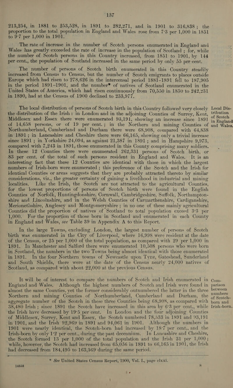 proportion to the total population in England and Wales rose from 7°3 per 1,000 in 1851 to 9°7 per 1,000 in 1901. The rate of increase in the number of Scotch persons enumerated in England and Wales has greatly exceeded the rate of increase in the population of Scotland ; for, while the number of Scotch persons in this Country increased, from 1851 to 1901, by 144 per cent., the population of Scotland increased in the same period by only 55 per cent. The number of persons of Scotch birth enumerated in this Country steadily increased from Census to Census, but the number of Scotch emigrants to places outside Europe which had risen to 278,626 in the intercensal period 1881-1891 fell to 187,905 in the period 1891--1901, and the number* of natives of Scotland enumerated in the United States of America, which had, risen continuously from 70,550 in 1850 to 242,231 in 1890, had at the Census of 1900 declined to 233,977. The local distribution of persons of Scotch birth in this Country followed very closely the distribution of the Irish: in London and in the adjoining Counties of Surrey, Kent, Middlesex and Essex there were enumerated 93,191, showing an increase since 1891 of 14,658 persons, or of 19 per cent.; in the Northern and mining Counties of Northumberland, Cumberland and Durham there were 68,908, compared with 64,838 in 1891; in Lancashire and Cheshire there were 66,165, showing only a trivial increase since 1891 ; in Yorkshire 24,094, as against 21,387 in 1891; and in Hampshire 9,973, compared with 7,243 in 1891, those enumerated in this County comprising many soldiers. In these 12 Counties there were enumerated 262,331 persons of Scotch birth, or 83 per cent. of the total of such persons resident in England and Wales. It is an interesting fact that these 12 Counties are identical with those in which the largest numbers of Irish-born were enumerated ; this preference of the Scotch and the Irish for identical Counties or areas suggests that they are probably attracted thereto by similar considerations, viz., the greater certainty of gaining a livelihood in industrial and mining localities. Like the Irish, the Scotch are not attracted to the agricultural Counties, for the lowest proportions of persons of Scotch birth were found in the English Counties of Norfolk, Huntingdonshire, Cornwall, Cambridgeshire, Suffolk, Northampton- shire and Lincolnshire, and in the Welsh Counties of Carmarthenshire, Cardiganshire, ‘Merionethshire, Anglesey and Montgomeryshire ; in no one of these mainiy agricultural Counties did the proportion of natives of Scotland to total population exceed 3°3 per 1,000. For the proportion of those born in Scotland and enumerated in each County in England and Wales, see Table 39 in Appendix A to this Report. In the large Towns, excluding London, the largest number of persons of Scotch birth was enumerated in the City of Liverpool, where 16,998 were resident at the date of the Census, or 25 per 1,000 of the total population, as compared with 29 per 1,000 in 1891. In Manchester and Salford there were enumerated 10,508 persons who were born n Scotland, the numbers in the two Towns being almost identical with those enumerated in 1891. In the four Northern towns of Newcastle upon Tyre, Gateshead, Sunderland and South Shields, there were at the date of the Census nearly 24,000 natives of Scotland, as compared with about 22,000 at the previous Census. It will be of interest to compare the numbers of Scotch and Irish enumerated in England and Wales. Although the highest numbers of Scotch and Irish were found in almost the same Counties, yet the former considerably outnumbered the latter in the three Northern and mining Counties of Northumberland, Cumberland and Durham, the ageregate number of the Scotch in these three Counties being 68,908, as compared with 38,480 Irish ; since 1891 the Scotch have increased in this area by 6°38 per cent., while the Irish have decreased by 19°5 per cent. In London and the four adjoining Counties of Middlesex, Surrey, Kent and Essex, the Scotch numbered 78,433 in 1891 and 93,191 in 1901, and the Irish 92,969 in 1891 and 94,061 in 1901. Although the numbers in 1901 were nearly identical, the Scotch-born had increased by 18°7 per cent., and the Irish-born by only 1*2 per cent., during the past decennium. In Lancashire and Cheshire, the Scotch formed 13 per 1,000 of the total population and the Irish 31 per 1,000; while, however, the Scotch had increased from 65,056 in 1891 to 66,165 in 1901, the Irish had decreased from 184,495 to 163,569 during the same period.  * See United States Census Report, 1900, Vol. I., page clxxi. 14858 Ss Local Dis- tribution of Scotch in England and Wales. Com- parison between numbers of Scotch- born and Irish-born.