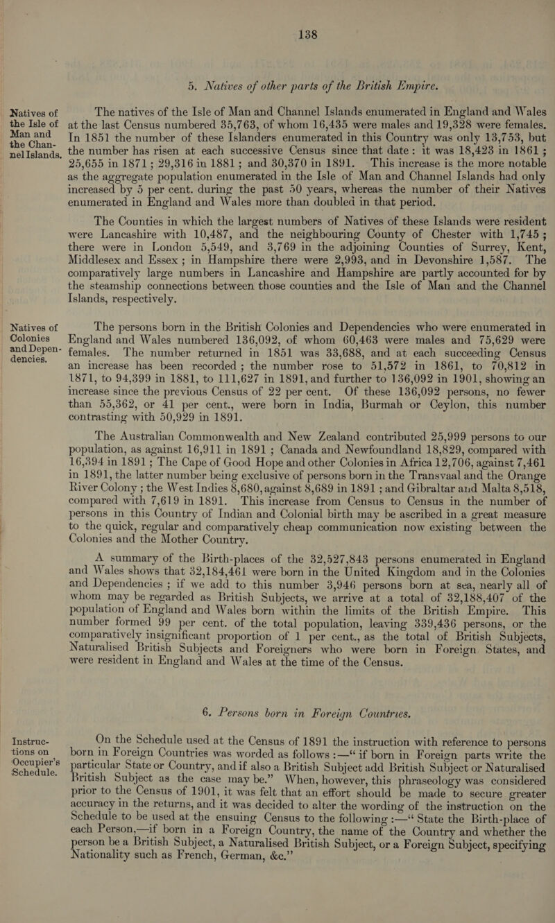 5, Natives of other parts of the British Empire. Natives of The natives of the Isle of Man and Channel Islands enumerated in England and Wales _ the Isle of atthe last Census numbered 35,763, of whom 16,435 were males and 19,328 were females. | aa In 1851 the number of these Islanders enumerated in this Country was only 13,753, but -neliIslands, the number has risen at each successive Census since that date: it was 18,423 in 1861 ; 25,655 in 1871; 29,316 in 1881; and 30,370 in 1891. This increase is the more notable as the aggregate population enumerated in the Isle of Man and Channel Islands had only increased by 5 per cent. during the past 50 years, whereas the number of their Natives enumerated in England and Wales more than doubled in that period. The Counties in which the largest numbers of Natives of these Islands were resident were Lancashire with 10,487, and the neighbouring County of Chester with 1,745; there were in London 5,549, and 3,769 in the adjoining Counties of Surrey, Kent, Middlesex and Essex ; in Hampshire there were 2,993, and in Devonshire 1,587. The comparatively large numbers in Lancashire and Hampshire are partly accounted for by the steamship connections between those counties and the Isle of Man and the Channel Islands, respectively. _ Natives of The persons born in the British Colonies and Dependencies who were enumerated in _ Colonies England and Wales numbered 136,092, of whom 60,463 were males and 75,629 were | ea aa females. The number returned in 1851 was 33,688, and at each succeeding Census | an increase has been recorded ; the number rose to 51,572 in 1861, to 70,812 in 1871, to 94,399 in 1881, to 111,627 in 1891, and further to 136,092 in 1901, showing an increase since the previous Census of 22 per cent. Of these 136,092 persons, no fewer than 55,362, or 41 per cent., were born in India, Burmah or Ceylon, this number contrasting with 50,929 in 1891. The Australian Commonwealth and New Zealand contributed 25,999 persons to our population, as against 16,911 in 1891 ; Canada and Newfoundland 18,829, compared with 16,894 in 1891; The Cape of Good Hope and other Colonies in Africa 12,706, against 7,461 in 1891, the latter number being exclusive of persons born in the Transvaal and the Orange River Colony ; the West Indies 8,680, against 8,689 in 1891 ; and Gibraltar and Malta 8,518, compared with 7,619 in 1891. This increase from Census to Census in the number of persons in this Country of Indian and Colonial birth may be ascribed in a great measure to the quick, regular and comparatively cheap communication now existing between the Colonies and the Mother Country. A summary of the Birth-places of the 32,527,843 persons enumerated in England and Wales shows that 32,184,461 were born in the United Kingdom and in the Colonies and Dependencies ; if we add to this number 3,946 persons born at sea, nearly all of whom may be regarded as British Subjects, we arrive at a total of 32,188,407 of the population of England and Wales born within the limits of the British Empire. This number formed 99 per cent. of the total population, leaving 339,436 persons, or the comparatively insignificant proportion of 1 per cent., as the total of British Subjects, Naturalised British Subjects and Foreigners who were born in Foreign States, and were resident in England and Wales at the time of the Census. 6. Persons born in Foreign Countries. Instruc- On the Schedule used at the Census of 1891 the instruction with reference to persons tions on born in Foreign Countries was worded as follows :—‘ if born in Foreign parts write the Re ae particular State or Country, and if also a British Subject add British Subject or Naturalised ' British Subject as the case may be.” When, however, this phraseology was considered prior to the Census of 1901, it was felt that an effort should be made to secure greater accuracy in the returns, and it was decided to alter the wording of the instruction on the Schedule to be used at the ensuing Census to the following :—“ State the Birth-place of each Person,—if born in a Foreign Country, the name of the Country and whether the person be a British Subject, a Naturalised British Subject, or a Foreign Subject, specifying Nationality such as French, German, &amp;c.”’
