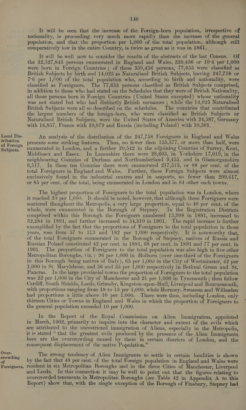 tribution of Foreign Subjects. Over- crowding of Foreigners. 140 It will be seen that the increase of the Foreign-born population, irrespective of nationality, is proceeding very much more rapidly than the increase of the general population, and that the proportion per 1,000 of the total population, although still comparatively low in the entire Country, is twice as great as it was in 1861. It will be well now to consider the results of the abstracts of the last Census. Of the 32,527,843 persons enumerated in England and Wales, 339,436 or 10°4 per 1,000 were born in Foreign Countries ; of these 339,436 persons, 77,653 were classified as British Subjects by birth and 14,025 as Naturalised British Subjects, leaving 247,758 or 76 per 1,000 of the total population who, according to birth and nationality, were classified as Foreigners. The 77,653 persons classified as British Subjects comprised, in addition to those who had stated on the Schedules that they were of British Nationality, all those persons born in Foreign Countries (United States excepted) whose nationality was not stated but who had distinctly British surnames ; while the 14,025 Naturalised British Subjects were all so described on the schedules. The countries that contributed the largest numbers of the foreign-born, who were classified as British Subjects or Naturalised British Subjects, were the United States of America with 24,587, Germany with 16,857, France with 10,979 and Russia (including Poland) with 10,501. An analysis of the distribution of the 247,758 Foreigners in England and Wales presents some striking features. Thus, no fewer than 135,377, or more than half, were enumerated in London, and a further 20,542 in the adjoining Counties of Surrey, Kent, Middlesex and Essex. In Lancashire there were 28,603, in Yorkshire 17,019, in the neighbouring Counties of Durham and Northumberland 9,455, and in Glamorganshire 6,517. In these ten Counties there were enumerated 217,513, or 88 per cent, of the total Foreigners in England and Wales. Further, these Foreign Subjects were almost exclusively found in the industrial centres and in seaports, no fewer than 209,617, or 85 per cent. of the total, being enumerated in London and in 84 other such towns. The highest proportion of Foreigners to the total population was in London, where it reached 39 per 1,000. It should be noted, however, that although these Foreigners were scattered thoughout the Metropolis, a very large proportion, equal to 40 per cent. of the whole, were enumerated in the Borough of Stepney. In the Registration Districts comprised within this Borough the Foreigners numbered 15,998 in 1881, increased to 32,284 in 1891, and further increased to 54,310 in 1901. The rapid increase is further exemplified by the fact that the proportions of Foreigners to the total population in those years, rose from 57 to 113 and 182 per 1,000 respectively. It is noteworthy that, of the total Foreigners enumerated in the Borough of Stepney, natives of Russia and Russian Poland constituted 42 per cent. in 1881, 68 per cent. in 1891 and 77 per cent. in 1901. The proportion of Foreigners to the total population was also high in five other Metropolitan Boroughs, viz. : 96 per 1,000 in Holborn (over one-third of the Foreigners in this Borough being natives of Italy), 65 per 1,000 in the City of Westminster, 42 per 1,000 in St. Marylebone, and 36 and 35 per 1,000 respectively in Bethnal Green and St. Pancras. In the large provincial towns the proportion of Foreigners to the total population was 22 per 1,000 in the City of Manchester and 21 per 1,000 in Tynemouth ; then follow Cardiff, South Shields, Leeds, Grimsby, Kingston-upon-Hull, Liverpool and Bournemouth, with proportions ranging from 18 to 13 per 1,000, while Hornsey, Swansea and Willesden had preportions a little above 10 per 1,000. There were thus, including London, only thirteen Cities or Towns in England and Wales in which the proportion of Foreigners to the general population exceeded 10 per 1,000. In the Report of the Royal Commission on Alien Immigration, appointed in March, 1902, primarily to inquire into the character and extent of the evils which are attributed to the unrestricted immigration of Aliens, especially in the Metropolis, it is stated “that the greatest evils produced by the presence of the Alien Immigrants here are the overcrowding caused by them in certain districts of London, and the consequent displacement of the native Population.” The strong tendency of Alien Immigrants to settle in certain localities is shown by the fact that 48 per cent. of the total Foreign population in England and Wales were resident in six Metropolitan Boroughs and in the three Cities of Manchester, Liverpool and Leeds. In this connection it may be well to point out that the figures relating to overcrowded tenements in Metropolitan Boroughs (see Table 42 in Appendix A to this Report) show that, with the single exception of the Borough of Finsbury, Stepney had