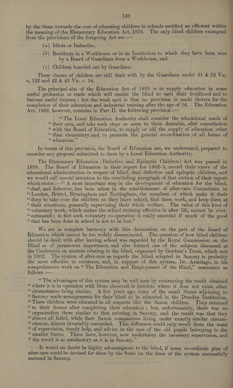 by the State towards the cost of educating children in schools certified as efhcient within the meaning of the Elementary Education Act, 1876. The only blind children exempted from the provisions of the foregoing Act are :— | (a) Idiots or lmbeciles, (6) Residents in a Workhouse or in an Institution to which they have been sent by a Board of Guardians from a Workhouse, and (c) Children boarded out by Guardians. These classes of children are still dealt with by the Guardians under 31 &amp; 32 Vic. c. 122 and 42 &amp; 43 Vic. c. 54. The principal aim of the Education Act of 1893 is to. supply education in some useful profession or trade which will enable the blind to earn their livelihood and to become useful citizens ; but the weak spot is that no provision is made therein for the completion of their education and industrial training after the age of 16. The Education Act, 1902, however, contains in Part II. the following provision :— ‘The Local Education Authority shall consider the educational needs of “their area, and take such steps as seem to them desirable, after consultation “ with the Board of Education, to supply or aid the supply of education other “than elementary and to promote the general co-ordination of all forms of ‘* education.” In terms of this provision, the Board of Education are, we understand, prepared to consider any proposal submitted to them by a Local Education Authority. The Elementary Education (Defective and Epileptic Children) Act was passed in 1899. The Board of Education in their report for 1902-3, record their views of the educational administration in respect of blind, deaf, defective and epileptic children, and we would call special attention to the concluding paragraph of that section of their report which states :—‘‘ A most important step in the development of education for the blind, ‘¢ deaf, and defective, has been taken in the establishment of after-care Committees in “ London, Bristol, Birmingham and Nottingham, the members of which make it their ‘duty to take over the children as they leave school, find them work, and keep them at “ their situations, generally supervising their whole welfare. The value of this kind of ‘voluntary work, which makes the school training effective in after life, cannot be over- ‘‘ estimated ; in fact such voluntary co-operation is really essential if much of the good ‘that has been done in school is not to be lost.” We are in complete harmony with this declaration on the part of the Board of Education which cannot be too widely disseminated. The question of how blind children should be dealt with after leaving school was regarded by the Royal Commission on the Blind as of paramount importance, and also formed one of the subjects discussed at the Conference on matters relating to the blind, organized by Gardner’s Trust, which met in 1902. The system of after-care as regards the blind adopted in Saxony is probably the most effective in existence, and, in support of this system, Dr. Armitage, in his comprehensive work on “ The Education and Employment of the Blind,” comments as follows :— ‘“ The advantages of this system may be well seen by contrasting the result obtained ‘‘ where it is in operation with those observed in districts where it does not exist, other ‘“cirumstances being similar. A few years ago some of the small States adjoining to ‘“‘ Saxony made arrangements for their blind to be educated in the Dresden Institution. “These children were educated in all respects like the Saxon children. They returned “to their homes after completing their education ; but, unfortunately, there was no ‘organization there similar to that existing in Saxony, and the result was that they “almost all failed, while their Saxon companions living under exactly similar circum- ‘“ stances, almost invariably succeeded. This difference could only resu!t from the want “ of supervision, timely help, and advice in the case of the old pupils belonging to the “smaller States. These have, however, now undertaken the necessary supervision, and “the result is as satisfactory as it is in Saxony.” It would no doubt be highly advantageous to the blind, if some co-ordinate plan of after-care could be devised for them by the State on the lines of the system successfully pursued in Saxony,