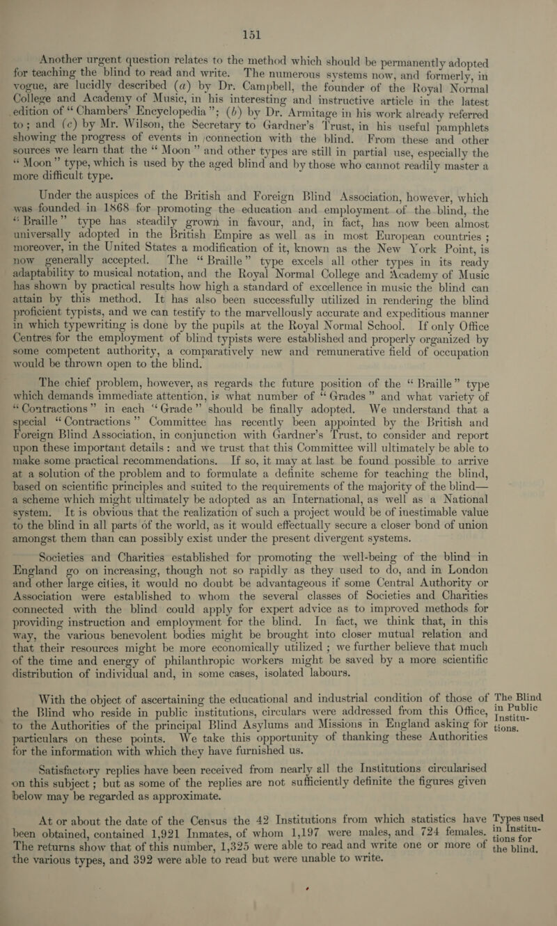 Another urgent question relates to the method which should be permanently adopted for teaching the blind to read and write. The numerous systems now, and formerly, in vogue, are lucidly described (a) by Dr. Campbell, the founder of the Royal Normal College and Academy of Music, in his interesting and instructive article in the latest edition of “ Chambers’ Encyclopedia”; () by Dr. Armitage in his work already referred to; and (c) by Mr. Wilson, the Secretary to Gardner’s Trust, in his useful pamphlets showing the progress of events in connection with the blind. From these and other sources we learn that the “ Moon” and other types are still in partial use, especially the ““ Moon”’ type, which is used by the aged blind and by those who cannot readily master a more difficult type. Under the auspices of the British and Foreign Blind Association, however, which was founded in 1868 for promoting the education and employment of the blind, the “ Braille” type has steadily grown in favour, and, in fact, has now been almost universally adopted in the British Empire as well as in most European countries ; moreover, in the United States a modification of it, known as the New York Point, is now generally accepted. The “ Braille” type excels all other types in its ready adaptability to musical notation, and the Royal Normal College and Academy of Music has shown by practical results how high a standard of excellence in music the blind can attain by this method. It has also been successfully utilized in rendering the blind proficient typists, and we can testify to the marvellously accurate and expeditious manner in which typewriting is done by the pupils at the Royal Normal School. If only Office Centres for the employment of blind typists were established and properly organized by some competent authority, a comparatively new and remunerative field of occupation would be thrown open to the blind. The chief problem, however, as regards the future position of the “ Braille” type which demands immediate attention, is what number of ‘ Grades” and what variety of “Contractions” in each “Grade” should be finally adopted. We understand that a special “Contractions? Committee has recently been appointed by the British and Foreign Blind Association, in conjunction with Gardner’s Trust, to consider and report upon these important details: and we trust that this Committee will ultimately be able to make some practical recommendations. If so, it may at last be found possible to arrive at a solution of the problem and to formulate a definite scheme for teaching the blind, based on scientific principles and suited to the requirements of the majority of the blind— a scheme which might ultimately be adopted as an International, as well as a National system. It is obvious that the realization of such a project would be of inestimable value to the blind in all parts of the world, as it would effectually secure a closer bond of union amongst them than can possibly exist under the present divergent systems. Societies and Charities established for promoting the well-being of the blind in England go on increasing, though not so rapidly as they used to do, and in London and other large cities, it would no doubt be advantageous if some Central Authority or Association were established to whom the several classes of Societies and Charities connected with the blind could apply for expert advice as to improved methods for providing instruction and employment for the blind. In fact, we think that, in this way, the various benevolent: bodies might be brought into closer mutual relation and that their resources might be more economically utilized ; we further believe that much of the time and energy of philanthropic workers might be saved by a more scientific distribution of individual and, in some cases, isolated labours. With the object of ascertaining the educational and industrial condition of those of the Blind who reside in public institutions, circulars were addressed from this Office, to the Authorities of the principal Blind Asylums and Missions in England asking for particulars on these points. We take this opportunity of thanking these Authorities for the information with which they have furnished us. Satisfactory replies have been received from nearly all the Institutions circularised on this subject ; but as some of the replies are not sufficiently definite the figures given below may be regarded as approximate. At or about the date of the Census the 42 Institutions from which statistics have been obtained, contained 1,921 Inmates, of whom 1,197 were males, and 724 females. The returns show that of this number, 1,325 were able to read and write one or more of the various types, and 392 were able to read but were unable to write. The Blind in Public Institu- tions. Types used in Institu- tions for