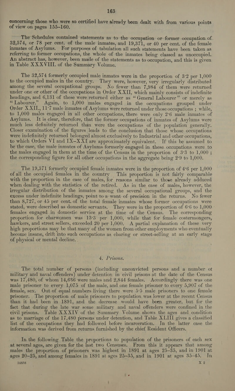 concerning those who were so certified have already been dealt with from various points of view on pages 155-160. The Schedules contained statements as to the occupation or former occupation of 32,574, or 78 per cent. of the male inmates, and 19,371, or 40 per cent. of the female inmates of Asylums. For purposes of tabulation all such statements have been taken as referring to former occupations, the whole of the inmates being classed as unoccupied. An abstract has, however, been made of the statements as to occupation, and this is given in Table XX XVIII. of the Summary Volume. The 32,574 formerly occupied male inmates were in the proportion of 3:2 per 1,000 to the occupied males in the country. They were, however, very irregularly distributed among the several occupational groups. No fewer than 7,984 of them were returned under one or other of the occupations in Order XXII, which mainly consists of indefinite headings, and 6,131 of these were returned either as “ General Labourer” or merely as ‘‘ Labourer.” Again, to 1,000 males engaged in the occupations grouped under Order X XII., 11°7 male inmates of Asylums were returned under those occupations ; while, to 1,000 males engaged in all other occupations, there were only 2°6 male inmates of Asylums. It is clear, therefore, that the former occupations of inmates of Asylums were much less definitely returned than were the occupations of the population generally. Closer examination of the figures leads to the conclusion that those whose occupations were indefinitely returned belonged almost exclusively to Industrial and other occupations, to which Orders VI and [IX—XXT are approximately equivalent. If this be assumed to be the case, the male inmates of Asylums formerly engaged in these occupations were to the males engaged in them at the time of the Census in the proportion of 3°3 to 1,000 ; the corresponding figure for all other occupations in the aggregate being 2°9 to 1,000. The 19,571 formerly occupied female inmates were in the proportion of 4°6 per 1,000 of all the occupied females in the country This proportion is not fairly comparable with the proportion in the case of males, for reasons similar to those already adduced when dealing with the statistics of the retired. As in the case of males, however, the irregular distribution of the inmates among the several occupational groups, and the excess under indefinite headings, point to a want of precision in the returns. No fewer than 8,727, or 45 per cent. of the total female inmates whose former occupations were stated, were described as domestic servants. They were in the proportion of 6°6 to 1,000 - females engaged in domestic service at the time of the Census. The corresponding proportion for charwomen was 13°3 per 1,000, while that for female costermongers, hawkers, and street sellers, exceeded 20 per 1,000. A partial explanation of these very high proportions may be that many of the women from other employments who eventually become insane, drift into such occupations as charing or street-selling at an early stage of physical or mental decline. | 4, Prisons. The total number of persons (including unconvicted persons and a number ot military and naval offenders) under detention in civil prisons at the date of the Census was 17,480, of whom 14,636 were males and 2,844 females. Accordingly there was one male prisoner to every 1,075 of the male, and one female prisoner to every 5,907 of the female, sex. Out of equal numbers living there were 5:5 male prisoners to one female prisoner. The proportion of male prisoners to population was lower at the recent Census than it had been in 1891, and the decrease would have been greater, but for the fact that during the late war some military and naval offenders were confined in the civil prisons. Table XXXIV of the Summary Volume shows the ages and condition as to marriage of the 17,480 persons under detention, and Table X LIII gives a classified list of the occupations they had followed before incarceration. In the latter case the information was derived from returns furnished by the chief Resident Officers. In the following Table the proportions to population of the prisoners of each sex at several ages, are given for the last two Censuses. From this it appears that among males the proportion of prisoners was highest in 1891 at ages 25-35, and in 1901 at ages 20-25, and among females in 1891 at ages 25-35, and in 1901 at ages 35-45. In 14858 X 2