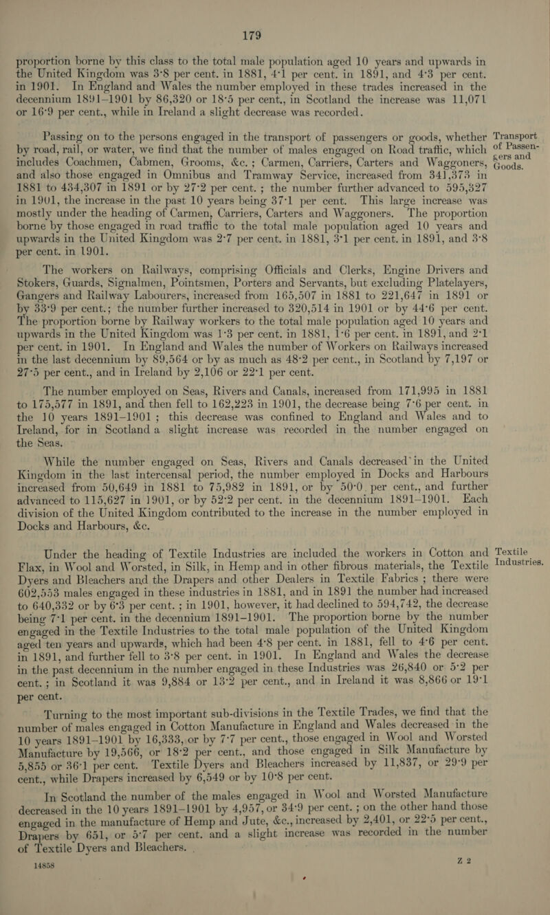 proportion borne by this class to the total male population aged 10 years and upwards in the United Kingdom was 3°8 per cent. in 1881, 4°1 per cent. in 1891, and 4°3 per cent. in 1901. In England and Wales the number employed in these trades increased in the decennium 1891-1901 by 86,320 or 18°5 per cent., in Scotland the increase was 11,071 or 16°9 per cent., while in Ireland a slight decrease was recorded. Passing on to the persons engaged in the transport of passengers or goods, whether by road, rail, or water, we find that the number of males engaged on Road traffic, which includes Coachmen, Cabmen, Grooms, &amp;c. ; Carmen, Carriers, Carters and Waggoners, and also those engaged in Omnibus and Tramway Service, increased from 341,373 in 1881 to 434,307 in 1891 or by 27-2 per cent. ; the number further advanced to 595,827 in 1901, the increase in the past 10 years being 37:1 per cent. This large increase was mostly under the heading of Carmen, Carriers, Carters and Waggoners. The proportion borne by those engaged in road traffic to the total male population aged 10 years and upwards in the United Kingdom was 2:7 per cent. in 1881, 3°1 per cent. in 1891, and 3°8 per cent. in 1901. The workers on Railways, comprising Officials and Clerks, Engine Drivers and Stokers, Guards, Signalmen, Pointsmen, Porters and Servants, but excluding Platelayers, Gangers and Railway Labourers, increased from 165,507 in 1881 to 221,647 in 1891 or by 33°9 per cent.; the number further increased to 320,514 in 1901 or by 44°6 per cent. The proportion borne by Railway workers to the total male population aged 10 years and upwards in the United Kingdom was 1°3 per cent. in 1881, 1°6 per cent. in 1891, and 2°1 per cent. in 1901. In England and Wales the number of Workers on Railways increased in the last decennium by 89,564 or by as much as 48-2 per cent., in Scotland by 7,197 or 27°5 per cent., and in Ireland by 2,106 or 22°1 per cent. The number employed on Seas, Rivers and Canals, increased from 171,995 in 1881 to 175,577 in 1891, and then fell to 162,223 in 1901, the decrease being 7°6 per cent. in the 10 years 1891-1901; this decrease was confined to England and Wales and to Ireland, for in Scotland a slight increase was recorded in the number engaged on the Seas. While the number engaged on Seas, Rivers and Canals decreased’in the United Kingdom in the last intercensal period, the number employed in Docks and Harbours increased from 50,649 in 1881 to 75,982 in 1891, or by 50-0. per cent., and further advanced to 115,627 in 1901, or by 52:2 per cent. in the decennium 1891-1901. Each division of the United Kingdom contributed to the increase in the number employed in Docks and Harbours, &amp;c. Under the heading of Textile Industries are included the workers in Cotton and Flax, in Wool and Worsted, in Silk, in Hemp and in other fibrous materials, the Textile Dyers and Bleachers and the Drapers and other Dealers in Textile Fabrics ; there were 602,553 males engaged in these industries in 1881, and in 1891 the number had increased to 640,332 or by 6°3 per cent. ; in 1901, however, it had declined to 594,742, the decrease being 7°1 per cent. in the decennium 1891-1901. The proportion borne by the number engaged in the Textile Industries to the total male population of the United Kingdom aged ten years and upwards, which had been 4°8 per cent. in 1881, fell to 4°6 per cent. in 1891, and further fell to 3°8 per cent. in 1901. In England and Wales the decrease in the past decennium in the number engaged in these Industries was 26,840 or 5:2 per cent. ; in Scotland it was 9,884 or 13°2 per cent., and in Ireland it was 8,866 or 19°1 per cent. Turning to the most important sub-divisions in the Textile Trades, we find that the number of males engaged in Cotton Manufacture in England and Wales decreased in the 10 years 1891-1901 by 16,333, or by 7-7 per cent., those engaged in Wool and Worsted Manufacture by 19,566, or 18°2 per cent., and those engaged in Silk Manufacture by 5,855 or 36°1 per cent. Textile Dyers and Bleachers increased by 11,837, or 29°9 per cent., while Drapers increased by 6,549 or by 10°8 per cent. In Scotland the number of the males engaged in Wool and Worsted Manufacture decreased in the 10 years 1891-1901 by 4,957, or 34°9 per cent. ; on the other hand those engaged in the manufacture of Hemp and Jute, &amp;c., increased by 2,401, or 22°5 per cent., Drapers by 651, or 5:7 per cent. and a slight increase was recorded in the number of Textile Dyers and Bleachers. | 14858 Z 2 Transport of Passen- cers and Goods. Textile Industries.