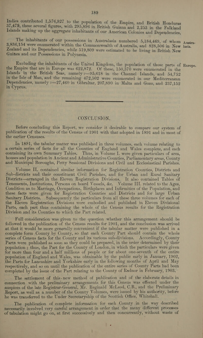 Indies contributed 1,576,927 to the population of the Empire, and British Honduras 37,479, these several figures, with 295,896 in British Guiana and 2,253 in the Falkland Islands making up the aggregate inhabitants of our American Colonies and Dependencies, The inhabitants of our possessions in Australasia numbered 5,184,469, of whom 3,836,154 were enumerated within the Commonwealth of Australia, and 828,506 in New Zealand and its Dependencies, while 519,809 were estimated to be living in British New Guinea and our Possessions in Polynesia. . Excluding the inhabitants of the United Kingdom, the population of those parts of the Empire that are in Europe was 622,872. Of these, 150,370 were enumerated in the Islands in the British Seas, namely :—95,618 in the Channel Islands, and 54,752 in the Isle of Man, and the remaining 472,502 were enumerated in our Mediterranean Dependencies, namely :—27,460 in Gibraltar, 207,890 in Malta and Gozo, and 237,152 in Cyprus.  CONCLUSION. Before concluding this Report, we consider it desirable to compare our system of publication of the results of the Census of 1901 with that adopted in 1891 and in most of the earlier Censuses. | In 1891, the tabular matter was published in three volumes, each volume relating to a certain series of facts for all the Counties of England and Wales complete, and each containing its own Summary Tables. Thus, in Volume I. were given particulars of area, houses and population in Ancient and Administrative Counties, Parliamentary areas, County and Municipal Boroughs, Petty Sessional Divisions and Civil and Ecclesiastical Parishes. Volume II. contained similar information for Registration Counties, Districts and Sub-districts and their constituent Civil Parishes, and for Urban and Rural Sanitary Districts—arranged in the Eleven Registration Divisions. It also contained Tables of Tenements, Institutions, Persons on board Vessels, &amp;c. Volume IIL. related to the Ages, Condition as to Marriage, Occupations, Birthplaces and Infirmities of the Population, and these facts were given for Registration Counties and Districts and for large Urban Sanitary Districts. Subsequently the particulars from all these three volumes for each of the Eleven Registration Divisions were embodied and published in Eleven Divisional Parts, each part thus containing the whole of the Census results for the Registration Division and its Counties to which the Part related. | Full consideration was given to the question whether this arrangement should be followed in the publication of the Census results for 1901, and the conclusion was arrived at that it would be more generally convenient if the tabular matter were published in a complete form County by County, so that each County Part should contain the whole series of Census facts for the County and its various sub-divisions. Accordingly, County Parts were published as soon as they could be prepared, in the order determined by their population ; thus, the Part for the County of London, in which the particulars were given for more than four and a half millions of people or for about one-seventh of the entire population of England and Wales, was obtainable by the public early in January, 1902, the Parts for Lancashire and Yorkshire early in the following months of April and May respectively, and so on until the publication of the entire series of County Parts bad been completed by the issue of the Part relating to the County of Radnor in February, 1903. The settlement of this-new method of publication and of the elaborate details in connection with the preliminary arrangements for this Census was effected under the auspices of the late Registrar-General, Mr. Reginald McLeod, C.B., and the Preliminary Report, as well as a number of the County Volumes, were issued by his authority, before he was transferred to the Under Secretaryship of the Scottish Office, Whitehall. The publication of complete information for each County in the way described necessarily involved very careful arrangement in order that the many different processes of tabulation might go on, at first successively and then concurrently, without waste of Austra- lasia. Europe.