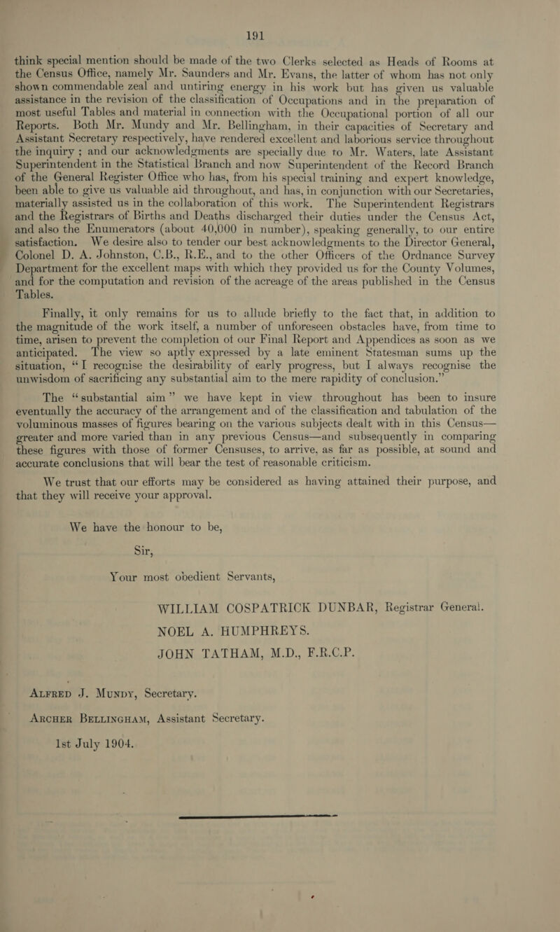 think special mention should be made of the two Clerks selected as Heads of Rooms at the Census Office, namely Mr. Saunders and Mr. Evans, the latter of whom has not only shown commendable zeal and untiring energy in his work but has given us valuable assistance in the revision of the classification of Occupations and in the preparation of most useful Tables and material in connection with the Occupational portion of all our Reports. Both Mr. Mundy and Mr. Bellingham, in their capacities of Secretary and Assistant Secretary respectively, have rendered exceilent and laborious service throughout the inquiry ; and our acknowledgments are specially due to Mr. Waters, late Assistant Superintendent in the Statistical Branch and now Superintendent of the Record Branch of the General Register Office who has, from his special training and expert knowledge, been able to give us valuable aid throughout, and has, in conjunction with our Secretaries, materially assisted us in the collaboration of this work. The Superintendent Registrars and the Registrars of Births and Deaths discharged their duties under the Census Act, and also the Enumerators (about 40,000 in number), speaking generally, to our entire satisfaction. We desire also to tender our best acknowledgments to the Director General, Colonel D. A. Johnston, C.B., R.E., and to the other Officers of the Ordnance Survey Department for the excellent maps with which they provided us for the County Volumes, and for the computation and revision of the acreage of the areas published in the Census Tables. Finally, it only remains for us to allude briefly to the fact that, in addition to the magnitude of the work itself, a number of unforeseen obstacles have, from time to time, arisen to prevent the completion of our Final Report and Appendices as soon as we anticipated. The view so aptly expressed by a late eminent Statesman sums up the situation, ‘I recognise the desirability of early progress, but I always recognise the unwisdom of sacrificing any substantial aim to the mere rapidity of conclusion.” The “substantial aim” we have kept in view throughout has been to insure eventually the accuracy of the arrangement and of the classification and tabulation of the voluminous masses of figures bearing on the various subjects dealt with in this Census— greater and more varied than in any previous Census—and subsequently in comparing these figures with those of former Censuses, to arrive, as far as possible, at sound and accurate conclusions that will bear the test of reasonable criticism. We trust that our efforts may be considered as having attained their purpose, and that they will receive your approval. We have the honour to be, Sir, Your most obedient Servants, WILLIAM COSPATRICK DUNBAR, Registrar General. NOEL A. HUMPHREYS. JOHN TATHAM, M.D., F.R.C.P. ALFRED J. Munpy, Secretary. ARCHER BELLINGHAM, Assistant Secretary. Ist July 1904.