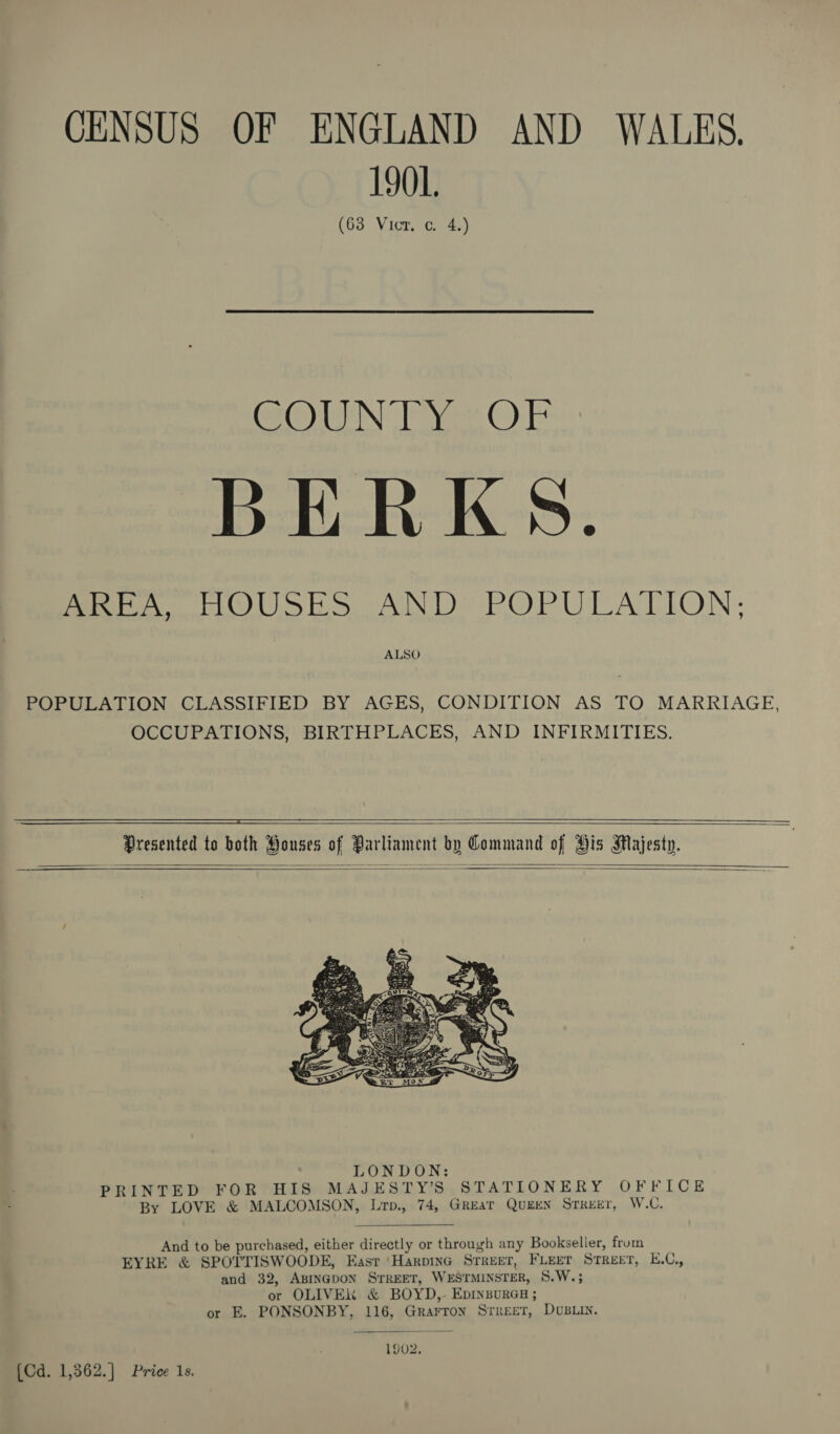 CENSUS OF ENGLAND AND WALES. 1901. (63 Vicr. c. 4.) CO WIN ee © TE BERKS. AeA TOUS ES ANDs POPULATION; ALSO POPULATION CLASSIFIED BY AGES, CONDITION AS TO MARRIAGE, OCCUPATIONS, BIRTHPLACES, AND INFIRMITIES.      Presented to both Ponses of Parliament by Command of His Majesty.      And to be purchased, either directly or through any Bookseller, from EYRE &amp; SPOTTISWOODE, Easr ‘Harpina Street, FLEET Street, E.C., and 32, ABINGDON STREET, WESTMINSTER, 8.W.; or OLIVE &amp; BOYD,- EbDINBURGH ; or E. PONSONBY, 116, Grarron Srreet, DvuBLin.  1902. [Cd. 1,362.] Price 1s.