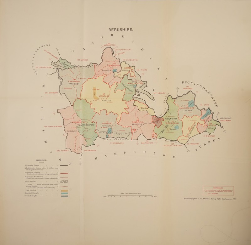  BERKSHIRE. &lt; ~ -      pike See S &amp; « a é x ~ 3 yc (A149 HEADINGTON &amp; 3 LR &lt; Nv, (/ ae One ‘4 ©, ae oR ” i sy hy 50 P 2 &amp; :     ; 153 WITNEY 149 HEADINGTON                                           . WITNEY a oO (C Coy, (Ooze “fs Li hy ep tive — 331 CIRENCESTER ey a \J ° eee 148 THAME e S %, oO alee ct tap — } iad = ; 142 G |, SHRIVENHAM Rie WYCOMBE Lr 241 SWINDON 147 HENLEY ye hb WANTAGE a a 2. ILSLEY ' AAR 14] be : ' ott nl . AIDENHEAD i ae COOKHAM fs ¥ ic BRAY. Bes . 3 MIDDLESEX 2 R |. BRACKNELL 124 STAINES NEWBURY , 246 MARLBOROUGH NEWBURY (~— 2 SPEEN | Tp 31 CHERTSEY aves ackwatey aN : I] KINGSCLERE “3: BASINGSTOKE “Tt. 107 ; ace HARTLEY WINTNEY xy 252 PEWSEY 110 ANDOVER S Ul \e S REFERENCE. L w Registration County - - - ———— E Administrative County where it differs from the Registration County —- - - Say om Registration Districts - - - - (Numbers in red and names in large red Capitals) Registration Sub-Districts — - - - (Numbers in red and names in small red Capitals) Rural Districts - - - - Perens black capitals. Ditto where they differ from Regis- tration Districts - - - Be Mares eh oe cytes (Areas tinted and names in black Capitals) REFERENCE. Irban. District: - - - - ee Urban Districts Bee Se ee ae Municipal Boroughs - - - = soe Ata Scale Four Miles to One Inch. 2 a—l. NEWBURY Ge - - - - bh ttt . ere OLOHERS Bees Miles 2.1 0 2 4 6 8 10 12 Miles