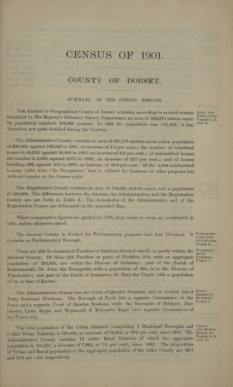 CENSUS OF 1901.  COUNTY OF DORSET.  SUMMARY OF THE CENSUS RESULTS. ‘THE Ancient or Geographical County of Dorset contains, according to revised returns furnished by His Majesty’s Ordnance Survey Department, an area of 632,270 statute acres. Its population numbers 202,936 persons. In 1801 the population was 114,452; it has, therefore, not quite doubled during the Century. The Administrative County contains an area of 625,578 statute acres, and a population of 202,063, against 193,542 in 1891, an increase of 4*4 per cent.; the number of inhabited houses is 43,255, against 40,685 in 1891, an increase of 6°3 per cent. ; of uninhabited houses the number is 4,084, against 3,077 in 1891, an increase of 32°7 per cent.; and of houses building, 289, against 219 in 1891, an increase of 32-0 per cent. Of the 4,084 uninhabited houses, 1,064 were “In Occupation,” that is, utilised for business or other purposes but without inmates on the Census night. The Registration County contains an area of 624,341 statute acres, and a population of 199,968. he differences between the Ancient, the Administrative, aud the Registration County are set forth in Table 2. The boundaries of the Administrative and of the Registration County are delineated on the appended Map. Where comparative figures are quoted for 1891, they relate to areas as constituted in 1901, unless otherwise stated. The Ancient County is divided for Parliamentary purposes into four Divisions. It contains no Parliamentary Borough. There are 256 Ecclesiastical Parishes or Districts situated wholly or partly within the Ancient County. Of these 256 Parishes or parts of Parishes, 254, with an aggregate population of 202,631, are within the Diocese of Salisbury; part of the Parish of Bournemouth, St: John the Evangelist, with a population of 286, is in the Diocese of Winchester ; and part of the Parish of Axminster, St. Mary the Virgin, with a population of 19, in that of Exeter. The Administrative County has one Court of Quarter Sessions, and is divided into 9 Petty Sessional Divisions. The Borough of Poole has a separate Commission of the Peane and a separate Court of Quarter Sessions, while the Boroughs of Bridport, Dor- chester, Lyme Regis, and Weymouth &amp; Melcombe Regis have separate Commissions of the Peace only. The total population of the Urban Districts (comprising 8 Municipal’ Boroughs and 5 other Urban Districts) is 100,406, an increase of 16,483, or 19°6 per cent., since 1891. The Administrative County contains 12 entire Rural Districts of which the aggregate population is 101,657, a decrease of 7,962, or 7°3 per cent., since 1891. The proportions of Urban and Rural population to the aggregate population of the entire County are 49°7 and 503 per cent. respectively. AREA AND POPULATION. 'TABLES 1, 2, AND 3. PARLIAMEN- TARY CON- STITUENCIES. TABLE 4. ECCLESLAS- TICAL PARISHES, TABLE 5. PETTY SESSION AL DIVISIONS. TABLE 7. URBAN AND RURAL DISTRICTS. TABLES 8, 9, AND 10;