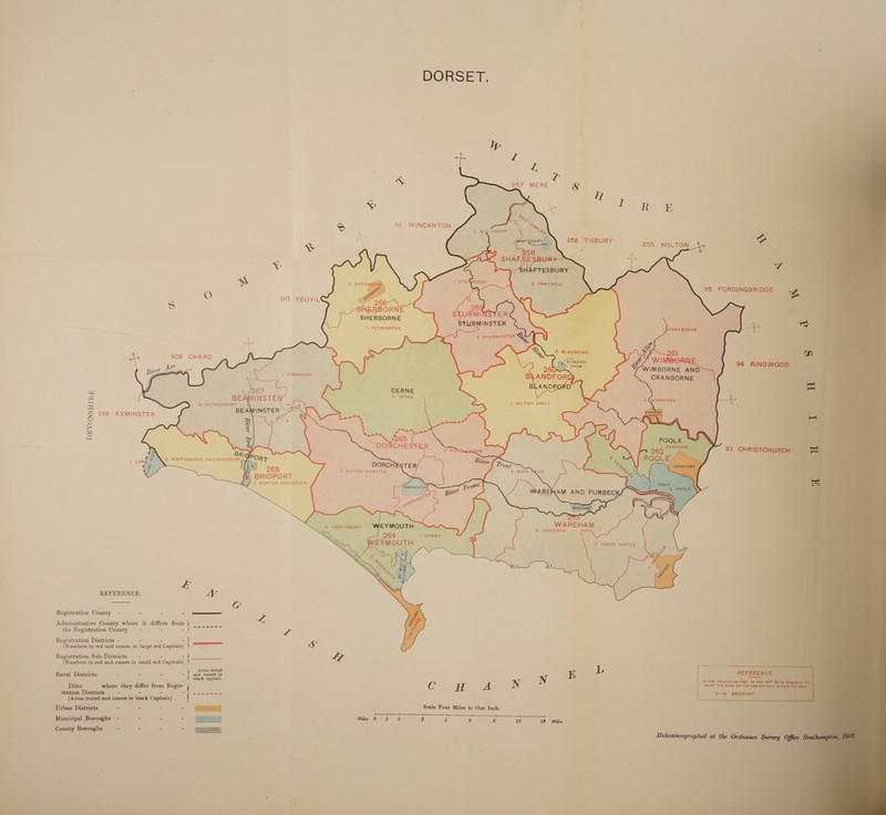  DORS Er   L     “ 3I1 WINCANTON 255 WILTON “+e     95 FORDINGBRIDGE    O 310 YEOVIL SHERBORNE !, YETMINSTER     Lee 309 CHARD   we or A —&lt;—LN i. EVERSHOT    CERNE                 aa ' se |. MILTON ABBAS z 269 AXMINSTER Oo &gt; is2| a : 93 CHRISTCH BRI CH 3. WHITCHURCH CANONIGORUM BRIDPORT 1, BURTON BRADSTOCK WAREHAM 3, WAREHAM REFERENCE. Ly G Registration County - = = a Pe Administrative County where it differs from | = the Registration County = - - slew 4 Registration Districts - - = z : (N umbers in red and names in large red Capitals) ——— 4S” Registration Sub-Districts —- - - (Numbers in red and names in small red Capitals) . inted Rural Districts - - - - aad names in E L ; ; : black capitals. N N IN THE FOLLOWING ¢ Ditto where they differ from Regis- Cc H A PRINT THE NAME ¢ tration Districts -— - - a) eet te (Areas tinted and names in black Capitals) Urban Districts - 2 tee - ae Scale Four Miles to One Inch. Nee 7 ‘ . a ae et Municipal Boroughs - - - - _e Miles 2 1 0 2 4 6 8 10-12 Miles County Boroughs o - - - Higeeenal