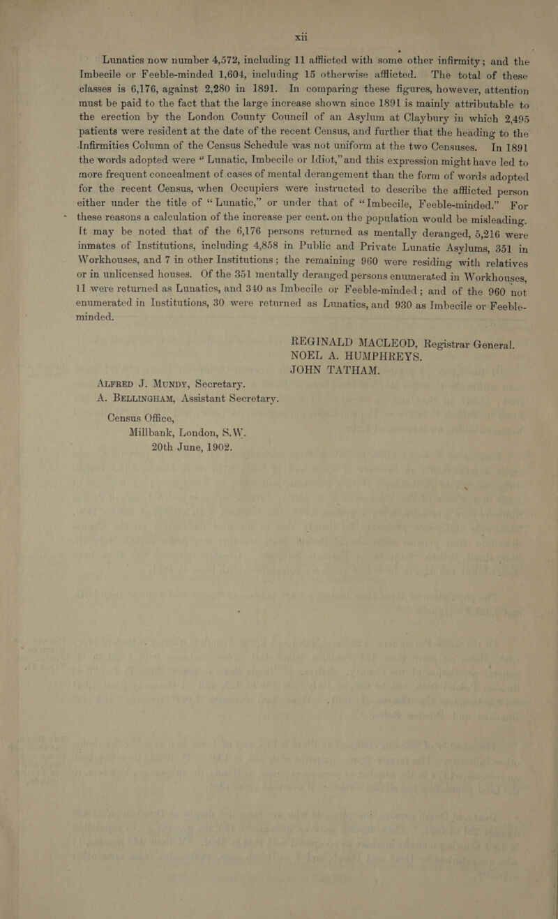 Lunatics now number 4,572, including 11 afflicted with some other infirmity; and the Imbecile or Feeble-minded 1,604, including 15 otherwise afflicted. The total of these classes is 6,176, against 2,280 in 1891. In comparing these figures, however, attention must be paid to the fact that the large increase shown since 1891 is mainly attributable to the erection by the London County Council of an Asylum at Claybury in which 2,495 patients were resident at the date of the recent Census, and further that the heading to the Infirmities Column of the Census Schedule was not uniform at the two Censuses. In 1891 the words adopted were “ Lunatic, Imbecile or Idiot,” and this expression might have led to more frequent concealment of cases of mental derangement than the form of words adopted for the recent Census, when Occupiers were instructed to describe the afflicted person either under the title of “ Lunatic,” or under that of “Imbecile, Feeble-minded.” For these reasons a calculation of the increase per cent. on the population would be misleading. It may be noted that of the 6,176 persons returned as mentally deranged, 5,216 were inmates of Institutions, including 4,858 in Public and Private Lunatic Asylums, 351 in Workhouses, and 7 in other Institutions; the remaining 960 were residing with relatives or in unlicensed houses. Of the 351 mentally deranged persons enumerated in Workhouses, 11 were returned as Lunatics, and 340 as Imbecile or Feeble-minded; and of the 960 not enumerated in Institutions, 30 were returned as Lunatics, and 930 as Imbecile or Feeble- minded. REGINALD MACLEOD, Registrar General. NOEL A. HUMPHREYS. JOHN TATHAM. ALFRED J. Munpy, Secretary. A. BELLINGHAM, Assistant Secretary. Census Office, Millbank, London, S.W. 20th June, 1902.