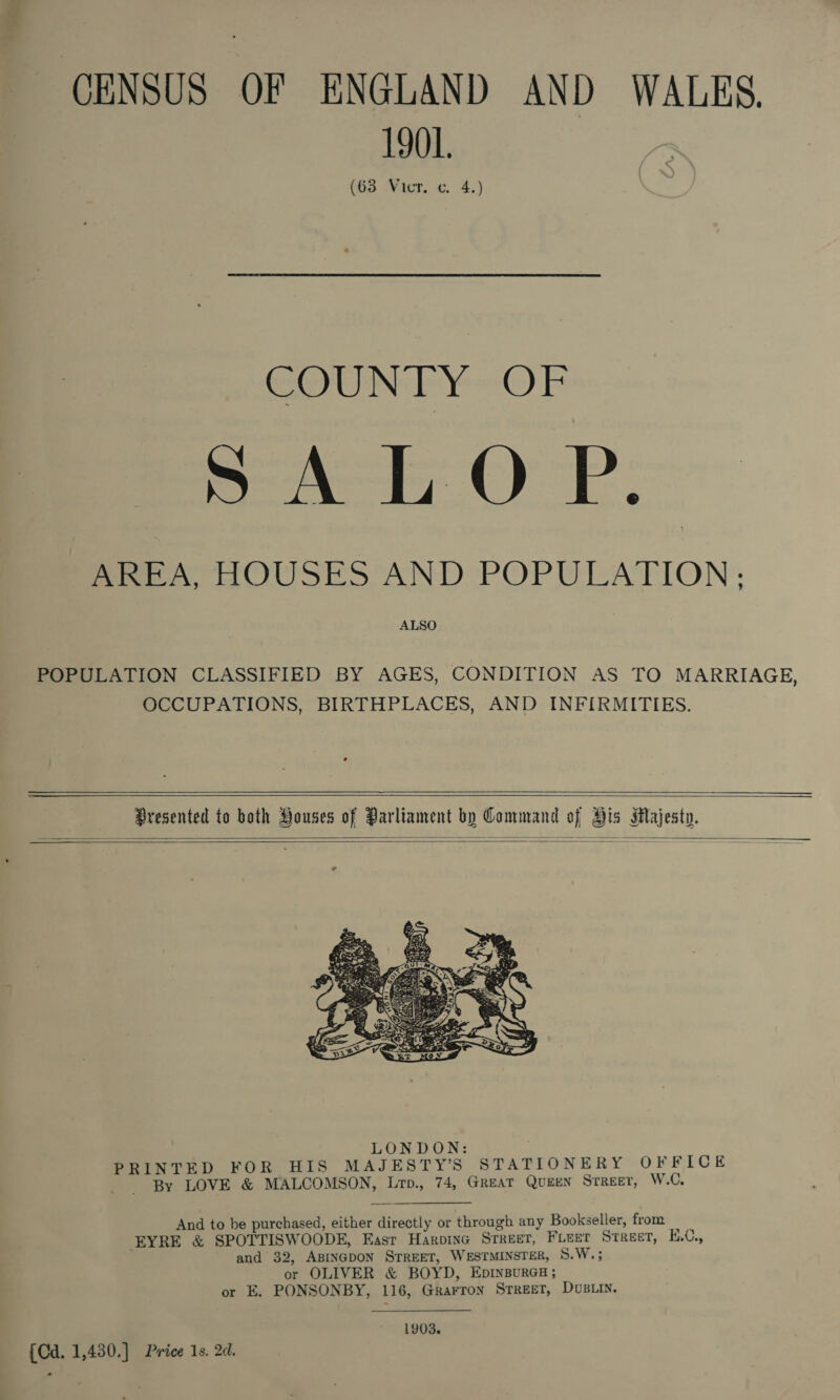 CENSUS OF ENGLAND AND WALES. 1901. (63 Vicr. c. 4.) COUNTY OF SALOP. AREA, HOUSES AND POPULATION ; ALSO POPULATION CLASSIFIED BY AGES, CONDITION AS TO MARRIAGE, OCCUPATIONS, BIRTHPLACES, AND INFIRMITIES.      Dresented to both Houses of Parliament by Command of His Majesty.    And to be purchased, either directly or through any Bookseller, from EYRE &amp; SPOTTISWOODE, Easr HarbinG STREET, Furet Street, E.C., and 32, ABINGDON STREET, WESTMINSTER, 8.W.; or OLIVER &amp; BOYD, EpINBURGH; or E. PONSONBY, 116, Grarron Srreet, Dvs.in. 1903. {Cd. 1,430.] Price 1s. 2d.