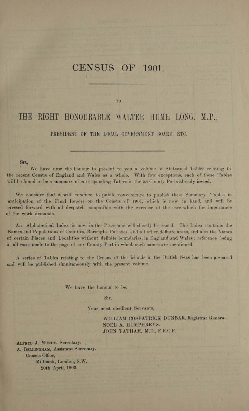 OENSUS OF 1901.  TO THE RIGHT HONOURABLE WALTER HUME LONG, M.P., PRESIDENT OF THE LOCAL GOVERNMENT BOARD, ETC.   Sir, We have now the honour to present to you a volume of Statistical Tables relating to the recent Census of England and Wales as a whole. With few exceptions, each of these Tables will be found to be a summary of corresponding Tables in the 53 County Parts already issued. We consider that it will conduce to public convenience to publish these Summary ‘Tables in anticipation of the Final Report on the Census of 1901, which is now in hand, and will be pressed forward with al] despatch compatible with the exercise of the care which the importance of the work demands. An Alphabetical Index is now in the Press, and will shortly be issued. This Index contains the Names and Populations of Counties, Boroughs, Parishes, and all other definite areas, and also the Names of certain Places and Localities without definite boundaries, in England and Wales: reference being in all cases made to the page of any County Part in which such names are mentioned. A series of Tables relating to the Census of the Islands in the British Seas has been prepared and will be published simultaneously with the present volume. We have the honour to be, Sir, Your most obedient Servants, WILLIAM COSPATRICK DUNBAR, Registrar General. NOEL A. HUMPHREYS. JOHN TATHAM, M.D., F.R.C.P. Aurrep J. Munpy, Secretary. A. BELLINGHAM, Assistant Secretary. Census Office, Millbank, London, S.W. 20th April, 1903.