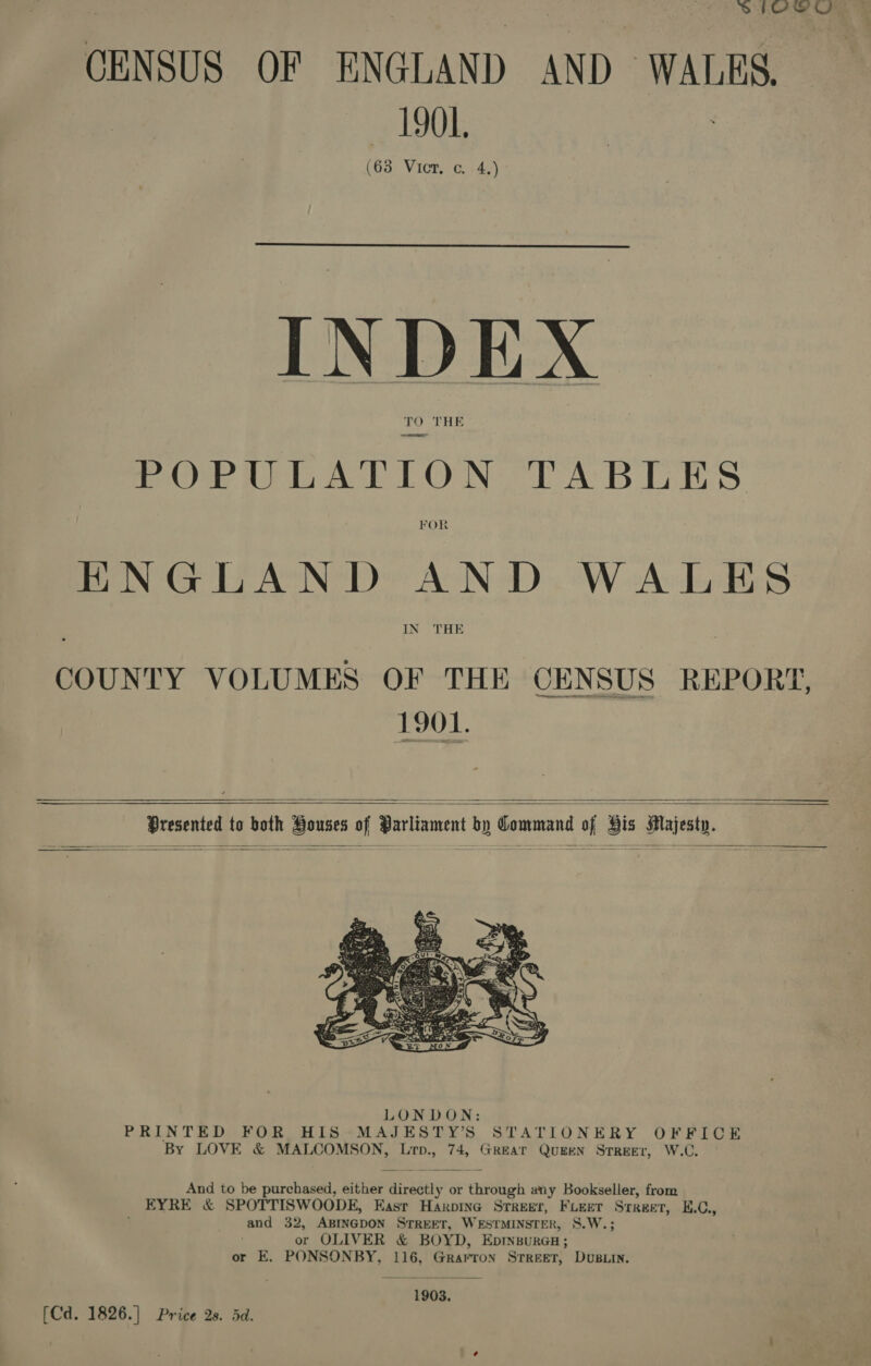 SIOeO CENSUS OF ENGLAND AND WALKS. 1901. (63 Vict. c. 4.)  INDEX | TO THE POPULATION TABLES FOR HNGLAND AND WALES LNG HE 1901.  ——<—<————     Presented to both Houses of Parliament by Command of His Majesty.    And to be purchased, either directly or through any Bookseller, from EYRE &amp; SPOTTISWOODE, East Haxpine Streer, FLEET Street, E.C., and 32, ABINGDON STREET, WESTMINSTER, S.W.; or OLIVER &amp; BOYD, Epmsurca; or E. PONSONBY, 116, Grarron Srreet, Dusiin. 1903. [Cd. 1826.] Price 2s. dd.