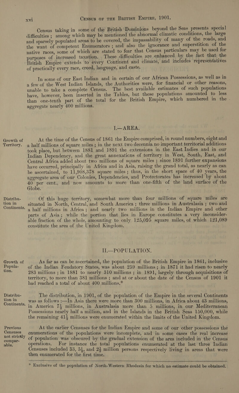 Growth of Territory. Distribu- tion in Growth of Popula- tion. Distribu- tion in Previous Censuses not strictly compar- able. Xvi Census or THe British Emprre, 1901. Census taking in some of the British Dominions beyond the Seas presents special difficulties ; among which may be mentioned the abnormal climatic conditions, the large and sparsely populated areas to be covered, the impassability of many of the roads, and the want of competent Enumerators ; and also the ignorance and superstition of the native races, some of which are stated to fear that Census particulars may be used for purposes of increased taxation. These difficulties are enhanced by the fact that the British Empire extends to every Continent and climate, and includes representatives of practically every race, creed, language, and caste. In some of our East Indian and in certain of our African Possessions, as well as in. a few of the West Indian Islands, the Authorities were, for financial or other reasons, unable to take a complete Census. The best available estimates of such populations have, however, been inserted in the Tables, but these populations amounted to less than one-tenth part of the total for the British Empire, which numbered in the . aggregate nearly 400 millions. I.—AREA. At the time of the Census of 1861 the Empire comprised, in round numbers, eight and a half millions of square miles ; in the next two decennia no important territorial additions took place, but between 1881 and 1891 the extensions in the East Indies and in our Indian Dependency, and the great annexaticns of territory in West, South, East, and Central Africa added about two millions of square miles ; since 1891 further expansions have occurred, principally in Africa and in Asia, raising the grand total, as nearly as can be ascertained, to 11,908,378 square miles; thus, in the short space of 40 years, the ageregate area of our Colonies, Dependencies, and Protectorates has increased by about 40 per cent., and now amounts to more than one-fifth of the land surface of the Globe. Of this huge territory, somewhat more than four millions of square miles are situated in North, Central, and South America ; three millions in Australasia ; two and a half millions in Africa ; and nearly two millions in the Indian Empire and other parts of Asia; while the portion that lies in Europe constitutes a very inconsider- able fraction of the whole, amounting to only 125,095 square miles, of which 121,089 constitute the area of the United Kingdom. IL—POPULATION. As far as can be ascertained, the population of the British Empire in 1861, inclusive of the Indian Feudatory States, was about 259 millions; in 1871 it had risen to nearly 283 millions ; in 1881 to nearly 310 millions ; in 1891, largely through acquisitions of territory, to more than 381 millions ; and at or about the date of the Census of 1901 it had reached a total of about 400 millions.* The distribution, in 1901, of the population of the Empire in the several Continents was as follows :—In Asia there were more than 300 millions, in Africa about 438 millions, in America 75 millions, in Australasia more than 3 millions, in our Mediterranean Possessions nearly half a million, and in the Islands in the British Seas 150,000, while the remaining 414 millions were enumerated within the limits of the United Kingdom. At the earlier Censuses for the Indian Empire and some of our other possessions the enumerations of the populations were incomplete, and in some cases the real increase cf population was obscured by the gradual extension of the area included in the Census operations. For instance the total populations enumerated at the last three Indian Censuses included 33, 54, and 24 million persons respectively living in areas that were then enumerated for the first time. * Exclusive of the population of North-Western Rhodesia for which no estimate could be obtained. -