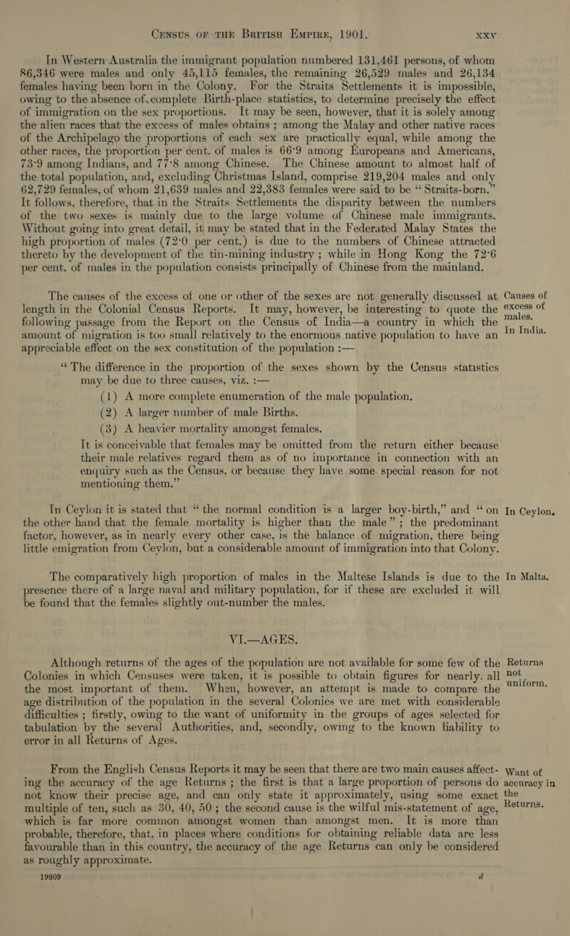 In Western Australia the immigrant population numbered 131,461 persons, of whom 86,346 were males and only 45,115 females, the remaining 26,529 males and 26,134 females having been born in the Colony. For the Straits Settlements it is impossible, owing to the absence of.complete Birth-place statistics, to determine precisely the effect of immigration on the sex proportions. It may be seen, however, that it is solely among the alien races that the excess of males obtains ; among the Malay and other native races of the Archipelago the proportions of each sex are practically equal, while among the other races, the proportion per cent. of males is 66°9 among Europeans and Americans, 73°9 among Indians, and 77°8 among Chinese. The Chinese amount to almost half of the total population, and, excluding Christmas Island, comprise 219,204 males and only 62,729 females, of whom 21,639 males and 22,383 females were said to be ‘ Straits-born.” It follows, therefore, that in the Straits Settlements the disparity between the numbers of the two sexes is mainly due to the large volume of Chinese male immigrants. Without going into great detail, it may be stated that in the Federated Malay States the high proportion of males (72:0 per cent.) is due to the numbers of Chinese attracted thereto by the development of the tin-mining industry ; while in Hong Kong the 72°6 per cent. of males in the population consists principally of Chinese from the mainland. The causes of the excess of one or other of the sexes are not generally discussed at length in the Colonial Census Reports. It may, however, be interesting to quote the following passage from the Report on the Census of India—a country in which the amount of migration is too small relatively to the enormous native population to have an appreciable effect on the sex constitution of the population :—  ‘“¢ The difference in the proportion of the sexes shown by the Census statistics may be due to three causes, viz. :— (1) A more complete enumeration of the male population. (2) A larger number of male Births. (3) A heavier mortality amongst females. It is conceivable that females may be omitted from the return either because their male relatives regard them as of no importance in connection with an enquiry such as the Census, or because they have some special reason for not mentioning them.” In Ceylon it is stated that “the normal condition is a larger boy-birth,” and “on the other hand that the female mortality is higher than the male”; the predominant factor, however, as in nearly every other case, is the balance of migration, there being little emigration from Ceylon, but a considerable amount of immigration into that Colony. The comparatively high proportion of males in the Maltese Islands is due to the presence there of a large naval and military population, for if these are excluded it will be found that the females slightly out-number the males. VI.—AGES. Although returns of the ages of the population are not available for some few of the Colonies in which Censuses were taken, it is possible to obtain figures for nearly. all the most important of them. When, however, an attempt is made to compare the age distribution of the population in the several Colonies we are met with considerable difficulties ; firstly, owing to the want of uniformity in the groups of ages selected for tabulation by the several Authorities, and, secondly, owing to the known liability to error in all Returns of Ages. From the English Census Reports it may be seen that there are two main causes aftect- ing the accuracy of the age Returns ; the first is that a large proportion of persons do not know their precise age, and can only state it approximately, using some exact multiple of ten, such as 30, 40, 50; the second cause is the wilful mis-statement of age, which is far more common amongst women than amongst men. It is more than probable, therefore, that, in places where conditions for obtaining reliable data are less favourable than in this country, the accuracy of the age Returns can only be considered as roughly approximate. 19809 d Causes of excess of males. In India. In Ceylon, In Malta. Returns not uniform, Want of accuracy in the Returns.