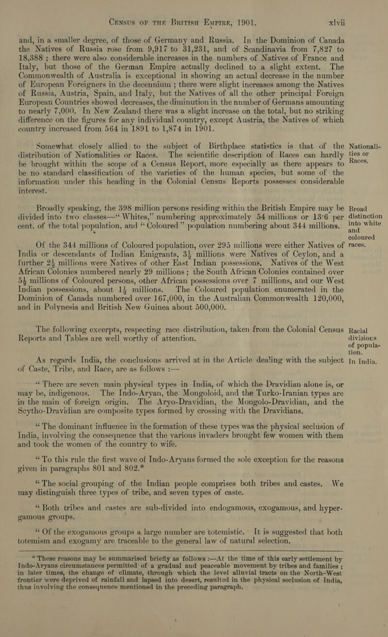 and, in a smaller degree, of those of Germany and Russia. In the Dominion of Canada the Natives of Russia rose from 9,917 to 31,231, and of Scandinavia from 7,827 to 18,388 ; there were also considerable increases in the numbers of Natives of France and Italy, but those of the German Empire actually declined to a slight extent. The Commonwealth of Australia is exceptional in showing an actual decrease in the number of European Foreigners in the decennium ; there were slight increases among the Natives of Russia, Austria, Spain, and Italy, but the Natives of all the other principal Foreign European Countries showed decreases, the diminution in the nnmber of Germans amounting to nearly 7,000. In New Zealand there was a slight increase on the total, but no striking difference on the figures for any individual country, except Austria, the Natives of which country increased from 564 in 1891 to 1,874 in 1901. Somewhat closely allied to the subject of Birthplace statistics is that of the distribution of Nationalities or Races. The scientific description of Races can hardly be brought within the scope of a Census Report, more especially as there appears to be no standard classification of the varieties of the human species, but some of the information under this heading in the Colonial Census Reports possesses considerable interest. Broadly speaking, the 398 million persons residing within the British Empire may be divided into two classes—‘‘ Whites,” numbering approximately 54 millions or 13°6 per cent. of the total population, and ‘ Coloured” population numbering about 344 millions. Of the 344 millions of Coloured population, over 295 millions were either Natives of India or descendants of Indian Emigrants, 35 millions were Natives of Ceylon, and a further 25 millions were Natives of other East Indian possessions. Natives of the West African Colonies numbered nearly 29 millions; the South African Colonies contained over 5§ millions of Coloured persons, other African possessions over 7 millions, and our West Indian possessions, about 15 millions. The Coloured population enumerated in the Dominion of Canada numbered over 167,000, in the Australian Commonwealth 120,000, and in Polynesia and British New Guinea about 500,000. The following excerpts, respecting race distribution, taken from the Colonial Census Reports and Tables are well worthy of attention. As regards India, the conclusions arrived at in the Article dealing with the subject of Caste, Tribe, and Race, are as follows :— ‘There are seven main physical types in India, of which the Dravidian alone is, or may be, indigenous. The Indo-Aryan, the Mongoloid, and the Turko-Iranian types are in the main of foreign origin. The Aryo-Dravidian, the Mongolo-Dravidian, and the Scytho-Dravidian are composite types formed by crossing with the Dravidians. ‘The dominant influence in the formation of these types was the physical seclusion of India, involving the consequence that the various invaders brought few women with them and took the women of the country to wife. “To this rule the first wave of Indo-Aryans formed the sole exception for the reasons given in paragraphs 801 and 802. “The social grouping of the Indian people comprises both tribes and castes. We may distinguish three types of tribe, and seven types of caste. “Both tribes and castes are sub-divided into endogamous, exogamous, and hyper- gamous groups. “ Of the exogamous groups a large number are totemistic. It is suggested that both totemism and exogamy are traceable to the general law of natural selection. * These reasons may be summarised briefly as follows :—At the time of this early settlement by Indo-Aryans circumstances permitted of a gradual and peaceable movement by tribes and families ; in later times, the change of climate, through which the level alluvial tracts on the North-West frontier were deprived of rainfall and lapsed into desert, resulted in the physical seclusion of India, thus involving the consequence mentioned in the preceding paragraph, Nationali- ties or Races. Broad distinction into white and coloured races. Racial divisions of popula- tion. In India,