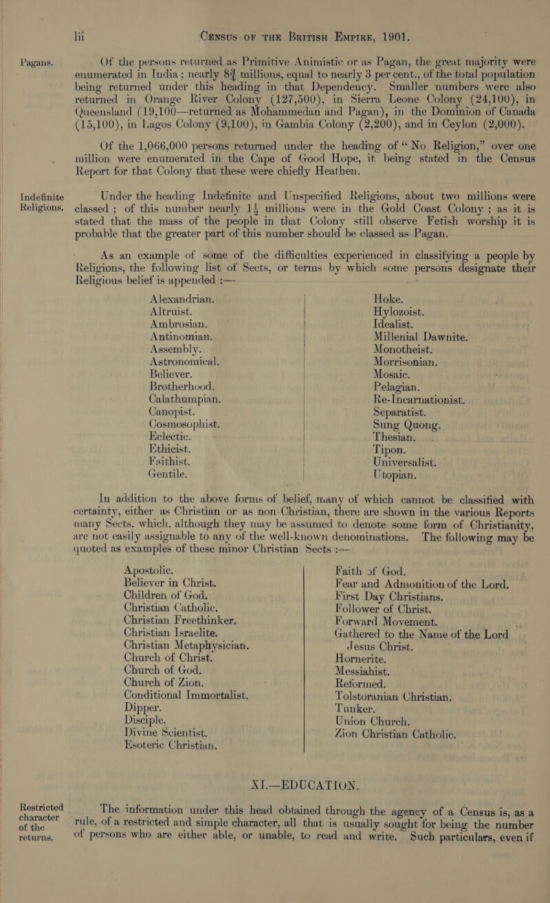  Pagans. Of the persons returned as Primitive Animistic or as Pagan, the great majority were | enumerated in India; nearly 84 millions, equal to nearly 3 per cent., of the total population being returned under this heading in that Dependency. Smaller numbers were also returned in Orange River Colony (127,500), in Sierra Leone Colony (24,100), in (Queensland (19,100—returned as Mohammedan and Pagan), in the Dominion of Canada (15,100), in Lagos Colony (9,100), in Gambia Colony (2,200), and in Ceylon (2,000). Of the 1,066,000 persons returned under the heading of “ No Religion,” over one million were enumerated in the Cape of Good Hope, it being stated in the Census Report for that Colony that these were chiefly Heathen. Indefinite Under the heading Indefinite and Unspecified Religions, about two millions were Religions. classed ; of this number nearly 15 millions were in the Gold Coast Colony ; as it is stated that the mass of the people in that Colony still observe Fetish worship it is probable that the greater part of this number should be classed as Pagan. As an example of some of the difficulties experienced in classifying a people by Religions, the following list of Sects, or terms by which some persons designate their Religious belief is appended :— &gt; Alexandrian. Hoke. Altruist. Hylozoist. Ambrosian. Idealist. Antinomian. Millenial Dawnite. Assembly. Monotheist. Astronomical. Morrisonian. Believer. Mosaic. Brotherhood. Pelagian. Calathumpian. Ke-Incarnationist. Canopist. Separatist. Cosmosophist. Sung Quong. Eclectic. Thesian. Ethicist. Tipon. Faithist. Universalist. Gentile. Utopian. In addition to the above forms of belief, many of which cannot be classified with certainty, either as Christian or as non-Christian, there are shown in the various Reports many Sects, which, although they may be assumed to denote some form of Christianity, are not easily assignable to any of the well-known denominations. The following may be quoted as examples of these minor Christian Sects :— Apostolic. Faith of God. Believer in Christ. Fear and Admonition of the Lord. Children of God. First Day Christians. Christian Catholic. Follower of Christ. Christian Freethinker. Forward Movement. . Christian Israelite. Gathered to the Name of the Lord Christian Metaphysician. Jesus Christ. | Church of Christ. Hornerite. Church of God. Messiahist. Church of Zion. Reformed. Conditional Immortalist. Tolstoranian Christian. Dipper. Tunker. Disciple. Union Church. Divine Scientist. Zion Christian Catholic. Esoteric Christian. XI.—EDUCATION. Restricted The information under this head obtained through the agency of a Census is, as a oat rule, of a restricted and simple character, all that is usually sought for being the number returns. Of persons who are either able, or unable, to read and write. Such particulars, even if