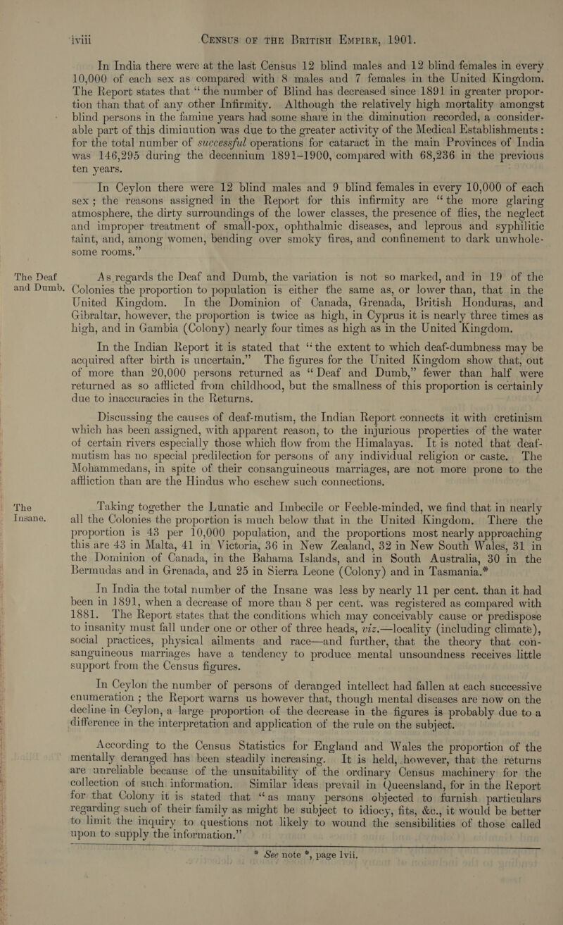 The Deaf and Dumb. The Insane. ivili Census oF THE British Empire, 1901. In India there were at the last Census 12 blind males and 12 blind females in every 10,000 of each sex as compared with 8 males and 7 females in the United Kingdom. The Report states that “the number of Blind has decreased since 1891 in greater propor- tion than that of any other Infirmity. Although the relatively high mortality amongst blind persons in the famine years had some share in the dimimution recorded, a consider- able part of this diminution was due to the greater activity of the Medical Establishments : for the total number of successful operations for cataract in the main Provinces of India was 146,295 during the decennium 1891-1900, compared with 68,236 in the previous ten years. In Ceylon there were 12 blind males and 9 blind females in every 10,000 of each sex; the reasons assigned in the Report for this infirmity are “the more glaring atmosphere, the dirty surroundings of the lower classes, the presence of flies, the neglect and improper treatment of small-pox, ophthalmic diseases, and leprous and syphilitic taint, and, among women, bending over smoky fires, and confinement to dark unwhole- some rooms.” As regards the Deaf and Dumb, the variation is not so marked, and in 19 of the Colonies the proportion to population is either the same as, or lower than, that in the United Kingdom. In the Dominion of Canada, Grenada, British Honduras, and Gibraltar, however, the proportion is twice as high, in Cyprus it is nearly three times as high, and in Gambia (Colony) nearly four times as high as in the United Kingdom. In the Indian Report it is stated that ‘the extent to which deaf-dumbness may be acquired after birth is uncertain,” The figures for the United Kingdom show that, out of more than 20,000 persons returned as ‘‘ Deaf and Dumb,” fewer than half were returned as so aftlicted from childhood, but the smallness of this proportion is certainly due to inaccuracies in the Returns. Discussing the causes of deaf-mutism, the Indian Report connects it with cretinism which has been assigned, with apparent reason, to the injurious properties of the water of certain rivers especially those which flow from the Himalayas. It is noted that deaf- mutism has no special predilection for persons of any individual religion or caste. The Mohammedans, in spite of their consanguineous marriages, are not more prone to the affliction than are the Hindus who eschew such connections. Taking together the Lunatic and Inbecile or Feeble-minded, we find that in nearly all the Colonies the proportion is much below that in the United Kingdom. There the proportion is 43 per 10,000 population, and the proportions most nearly approaching this are 43 in Malta, 41 in Victoria, 36 in New Zealand, 32 in New South Wales, 31 in the Dominion of Canada, in the Bahama Islands, and in South Australia, 30 in the Bermudas and in Grenada, and 25 in Sierra Leone (Colony) and in Tasmania.* In India the total number of the Insane was less by nearly 11 per cent. than it had been in 1891, when a decrease of more than 8 per cent. was registered as compared with 1881. The Report states that the conditions which may conceivably cause or predispose to insanity must fall under one or other of three heads, viz.—locality (including climate), social practices, physical ailments and race—and further, that the theory that. con- sanguineous marriages have a tendency to produce mental unsoundness receives little support from the Census figures.  In Ceylon the number of persons of deranged intellect had fallen at each successive enumeration ; the Report warns us however that, though mental diseases are now on the decline in Ceylon, a large proportion of the decrease in the figures is probably due toa difference in the interpretation and application of the rule on the subject. According to the Census Statistics for England and Wales the proportion of the mentally deranged has been steadily increasing. It is held,.however, that the returns are unreliable because of the unsuitability of the ordinary Census machinery for the collection of such information. Similar ideas. prevail in Queensland, for in the Report for that Colony it is stated that “cas many persons objected to furnish particulars regarding such of their family as might be subject to idiocy, fits, &amp;c., it would be better to limit the inquiry to questions not likely to wound the sensibilities of those called upon to supply the information.”   * See note *, page lvii.