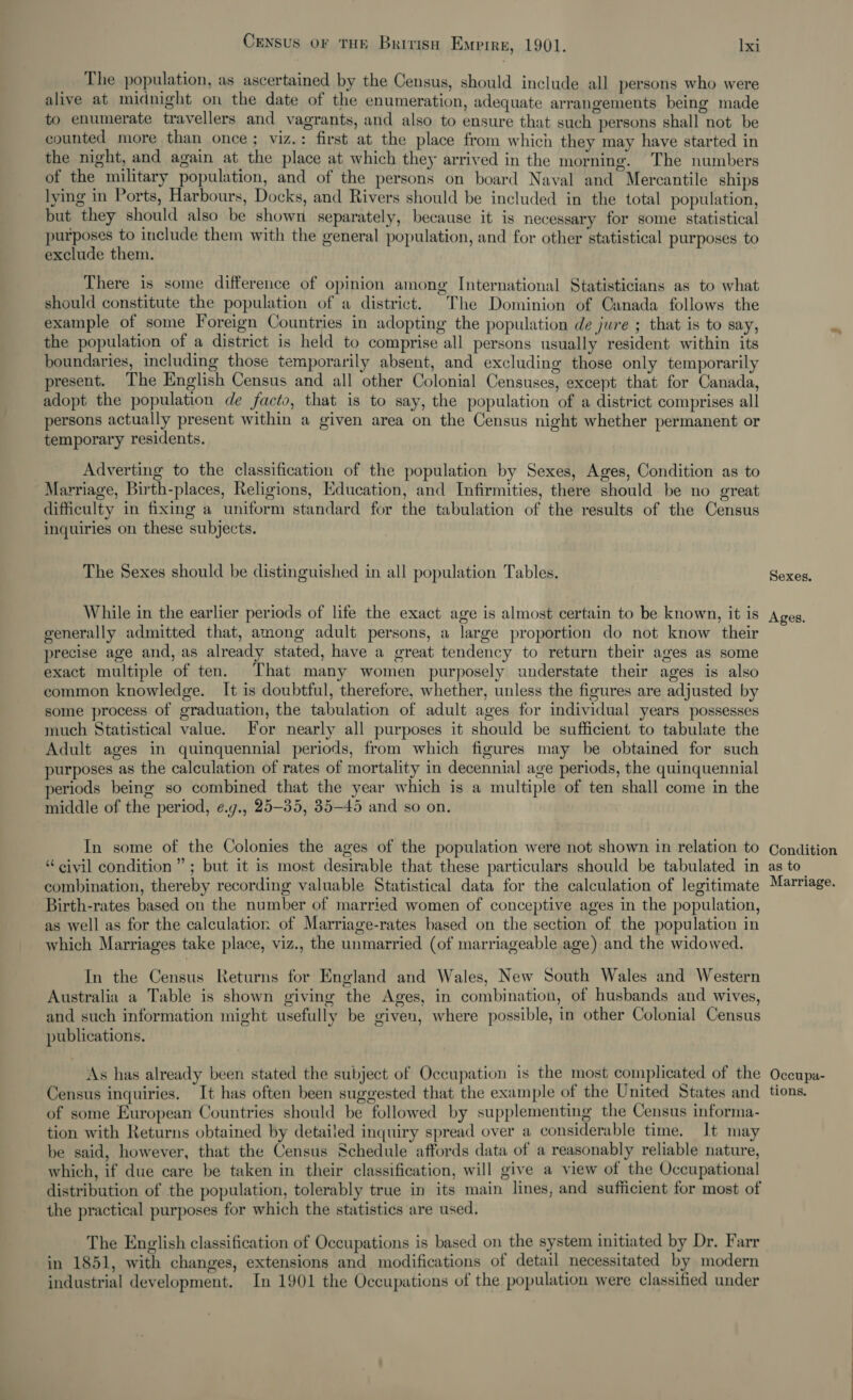 _ The population, as ascertained by the Census, should include all persons who were alive at midnight on the date of the enumeration, adequate arrangements being made to enumerate travellers and vagrants, and also to ensure that such persons shall not be counted more than once ; viz.: first at the place from which they may have started in the night, and again at_the place at which they arrived in the morning. The numbers of the military population, and of the persons on board Naval and Mercantile ships . . 2) 4 3 ; ze . } tt . . bed lying in Ports, Harbours, Docks, and Rivers should be included in the total population, but they should also be shown separately, because it is necessary for some statistical purposes to include them with the general population, and for other statistical purposes to exclude them. There is some difference of opinion among International Statisticians as to what should constitute the population of a district. The Dominion of Canada follows the example of some Foreign Countries in adopting the population de jure ; that is to say, the population of a district is held to comprise all persons usually resident within its boundaries, including those temporarily absent, and excluding those only temporarily present. The English Census and all other Colonial Censuses, except that for Canada, adopt the population de facto, that is to say, the population of a district comprises all persons actually present within a given area on the Census night whether permanent or temporary residents. Adverting to the classification of the population by Sexes, Ages, Condition as to Marriage, Birth-places, Religions, Education, and Infirmities, there should be no great difficulty in fixing a uniform standard for the tabulation of the results of the Census inquiries on these subjects. The Sexes should be distinguished in all population Tables. While in the earlier periods of life the exact age is almost certain to be known, it is generally admitted that, among adult persons, a large proportion do not know their precise age and, as already stated, have a great tendency to return their ages as some exact multiple of ten. That many women purposely understate their ages is also common knowledge. It is doubtful, therefore, whether, unless the figures are adjusted by some process of graduation, the tabulation of adult ages for individual years possesses much Statistical value. For nearly all purposes it should be sufficient to tabulate the Adult ages in quinquennial periods, from which figures may be obtained for such purposes as the calculation of rates of mortality in decennial age periods, the quinquennial periods being so combined that the year which is a multiple of ten shall come in the middle of the period, ¢.g., 25-35, 35-45 and so on. In some of the Colonies the ages of the population were not shown in relation to “civil condition”; but it is most desirable that these particulars should be tabulated in combination, thereby recording valuable Statistical data for the calculation of legitimate Birth-rates based on the number of married women of conceptive ages in the population, as well as for the calculation of Marriage-rates based on the section of the population in which Marriages take place, viz., the unmarried (of marriageable age) and the widowed. In the Census Returns for England and Wales, New South Wales and Western Australia a Table is shown giving the Ages, in combination, of husbands and wives, and such information might usefully be given, where possible, in other Colonial Census publications. As has already been stated the subject of Occupation is the most complicated of the Census inquiries. It has often been suggested that the example of the United States and of some European Countries should be followed by supplementing the Census informa- tion with Returns obtained by detailed inquiry spread over a considerable time. It may be said, however, that the Census Schedule affords data of a reasonably reliable nature, which, if due care be taken in their classification, will give a view of the Occupational distribution of the population, tolerably true in its main lines, and sufficient for most of the practical purposes for which the statistics are used. The English classification of Occupations is based on the system initiated by Dr. Farr in 1851, with changes, extensions and modifications of detail necessitated by modern industrial development. In 1901 the Occupations of the population were classified under Sexes. Ages. Condition as to Marriage. Occupa- tions.