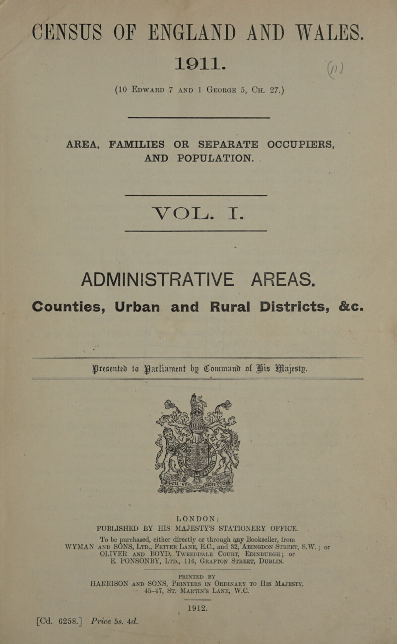 CENSUS OF ENGLAND AND WALES. 1911. (10 Epwarp 7 anp 1 GrorGE 5, Cu. 27.) \/) \ . AREA, FAMILIES OR SEPARATE OCCUPIERS, AND POPULATION. WAG soe ADMINISTRATIVE AREAS. Counties, Urban and Rural Districts, &amp;c.      Presented to Parliament by Command of His Majesty.  To be purchased, either directly or through any Bookseller, from WYMAN anv SONS, Lrp., Fetrer LAngs, E.C., and 32, ABINGDON STREET, S.W. ; or OLIVER anp BOYD, TwEEpDALE Court, EDINBURGH; or E. PONSONBY, Lrp., 116, GRAFron STREET, DUBLIN.  PRINTED BY HARRISON anp SONS, PRINTERS IN ORDINARY TO His MajJzsty, - 45-47, St: Martin’s Lang, W.C.  1912. [Cd. 6258.] Price 5s. 4d.