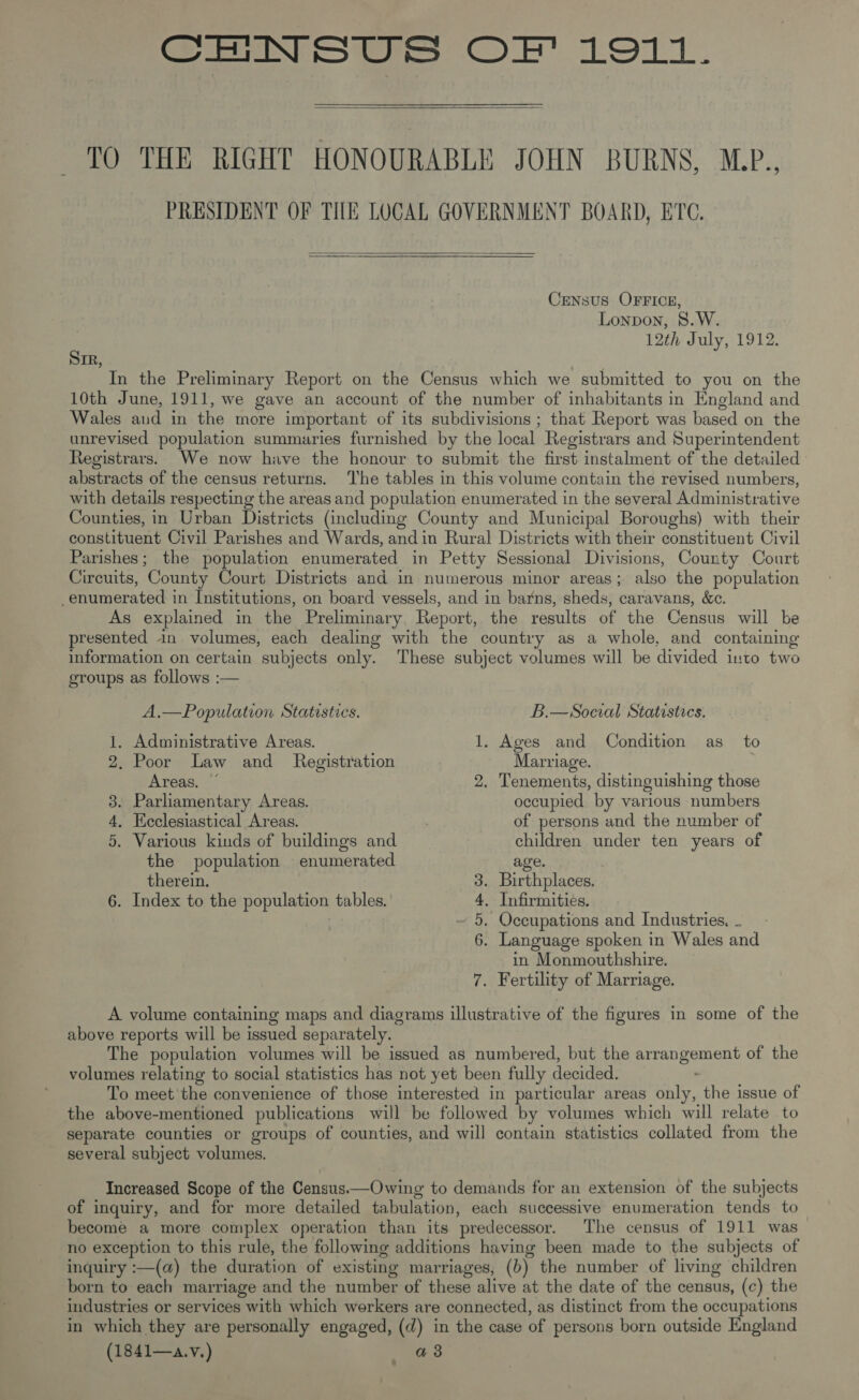 CENSUS OF 1911.  TO THE RIGHT HONOURABLE JOHN BURNS, M.P., PRESIDENT OF THE LOCAL GOVERNMENT BOARD, ETC.  Crensus OFFICE, Lonpon, S.W. 12th July, 1912. Sir, | In the Preliminary Report on the Census which we submitted to you on the 10th June, 1911, we gave an account of the number of inhabitants in England and Wales and in the more important of its subdivisions ; that Report was based on the unrevised population summaries furnished by the local Registrars and Superintendent Registrars. We now have the honour to submit the first instalment of the detailed abstracts of the census returns. ‘The tables in this volume contain the revised numbers, with details respecting the areas and population enumerated in the several Administrative Counties, in Urban Districts (including County and Municipal Boroughs) with their constituent Civil Parishes and Wards, andin Rural Districts with their constituent Civil Parishes; the population enumerated in Petty Sessional Divisions, County Court Circuits, County Court Districts and in numerous minor areas; also the population enumerated in Institutions, on board vessels, and in barns, sheds, caravans, &amp;c. As explained in the Preliminary. Report, the results of the Census will be presented in volumes, each dealing with the country as a whole, and containing information on certain subjects only. These subject volumes will be divided into two groups as follows :— A.—Population Statestics. B.—Social Statistics. 1. Administrative Areas. 1. Ages and Condition as to 2. Poor Law and _ Registration Marriage. . Areas. ~ 2. Tenements, distinguishing those 3. Parliamentary Areas. occupied by various numbers 4, Ecclesiastical Areas. of persons and the number of 5. Various kinds of buildings and children under ten years of the population enumerated age. therein. 3. Birthplaces. 6. Index to the population tables. 4, Infirmities. - 5. Occupations and Industries. ~ 6. Language spoken in Wales and in Monmouthshire. 7. Fertility of Marriage. A volume containing maps and diagrams illustrative of the figures in some of the above reports will be issued separately. The population volumes will be issued as numbered, but the arrangement of the volumes relating to social statistics has not yet been fully decided. To meet the convenience of those interested in particular areas only, the issue of the above-mentioned publications will be followed by volumes which will relate to separate counties or groups of counties, and will contain statistics collated from the several subject volumes. Increased Scope of the Census.—Owing to demands for an extension of the subjects of inquiry, and for more detailed tabulation, each successive enumeration tends. to become a more complex operation than its predecessor. The census of 1911 was no exception to this rule, the following additions having been made to the subjects of inquiry :—(a) the duration of existing marriages, (b) the number of living children born to each marriage and the number of these alive at the date of the census, (c) the industries or services with which workers are connected, as distinct from the occupations in which they are personally engaged, (d) in the case of persons born outside England