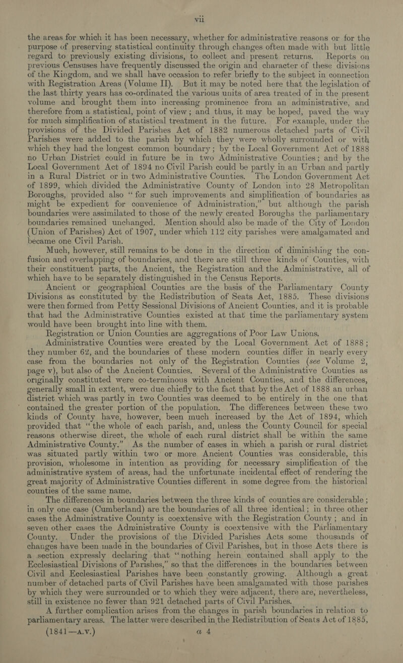 the areas for which it has been necessary, whether for administrative reasons or for the purpose of preserving statistical continuity through changes often made with but little regard to previously existing divisions, to collect and present returns. Reports on previous Censuses have frequently discussed the origin and character of these divisions of the Kingdom, and we shall have occasion to refer briefly to the subject in connection with Registration Areas (Volume IT). But it may be noted here that the legislation of the last thirty years has co-ordinated the various units of area treated of in the present volume and brought them into increasing prominence from an administrative, and therefore from a statistical, point of view; and thus, it may be hoped, paved the way for much simplification of statistical treatment in the future. For example, under the provisions of the Divided Parishes Act of 1882 numerous detached parts of Civil Parishes were added to the parish by which they were wholly surrounded or with which they had the longest common boundary; by the Local Government Act of 1888 no Urban District could in future be in two Administrative Counties; and by the Local Government Act of 1894 no Civil Parish could be partly in an Urban and partly in a Rural District or in two Administrative Counties. The London Government Act of 1899, which divided the Administrative County of London into 28 Metropolitan Boroughs, provided also “for such improvements and simplification of boundaries as ' might be expedient for convenience of Administration,” but although the parish boundaries were assimilated to those of the newly created Boroughs the parliamentary | boundaries remained unchanged. Mention should also be made of the City of London (Union of Parishes) Act of 1907, under which 112 city parishes were amalgamated and became one Civil Parish. Much, however, still remains to be done in the direction of diminishing the con- fusion and overlapping of boundaries, and there are still three kinds of Counties, with their constituent parts, the Ancient, the Registration and the Administrative, all of which have to be separately distinguished in the Census Reports. Ancient or geographical Counties are the basis of the Parliamentary County Divisions as constituted by the Redistribution of Seats Act, 1885. These divisions were then formed from Petty Sessional Divisions of Ancient Counties, and it is probable that had the Administrative Counties existed at that time the parliamentary system would have been brought into line with them. Registration or Union Counties are aggregations of Poor Law Unions, Administrative Counties were created by the Local Government Act of 1888; they number 62, and the boundaries of these modern counties differ in nearly every case from the boundaries not only of the Registration Counties (see Volume 2, page v), but also of the Ancient Counties, Several of the Administrative Counties as originally constituted were co-terminous with Ancient Counties, and the differences, generally small in extent, were due chiefly to the fact that by the Act of 1888 an urban district which was partly in two Counties was deemed to be entirely in the one that contained the greater portion of the population. The differences between these two kinds of County have, however, been much increased by the Act of 1894, which provided that “the whole of each parish, and, unless the County Council for special reasons otherwise direct, the whole of each rural district shall be within the same Administrative County.” As the number of cases in which a parish or rural district was situated partly within two or more Ancient Counties was considerable, this provision, wholesome in intention as providing for necessary simplification of the administrative system of areas, had the unfortunate incidental effect of rendering the great majority of Administrative Counties different in some degree from the historical counties of the same name. The differences in boundaries between the three kinds of counties are considerable ; in only one case (Cumberland) are the boundaries of all three identical; in three other cases the Administrative County is coextensive with the Registration County ; and in seven other cases the Administrative County is coextensive with the Parliamentary County. Under the provisions of the Divided Parishes Acts some thousands of changes have been made in the boundaries of Civil Parishes, but in those Acts there is a section expressly declaring that “nothing herein contained shall apply to the Ecclesiastical Divisions of Parishes,” so that the differences in the boundaries between Civil and Ecclesiastical Parishes have been constantly growing. Although a great number of detached parts of Civil Parishes have been amalyamated with those parishes by which they were surrounded or to which they were adjacent, there are, nevertheless, still in existence no fewer than 921 detached parts of Civil Parishes. A further complication arises from the changes in parish boundaries in relation to parliamentary areas, The latter were described in the Redistribution of Seats Act of 1885,