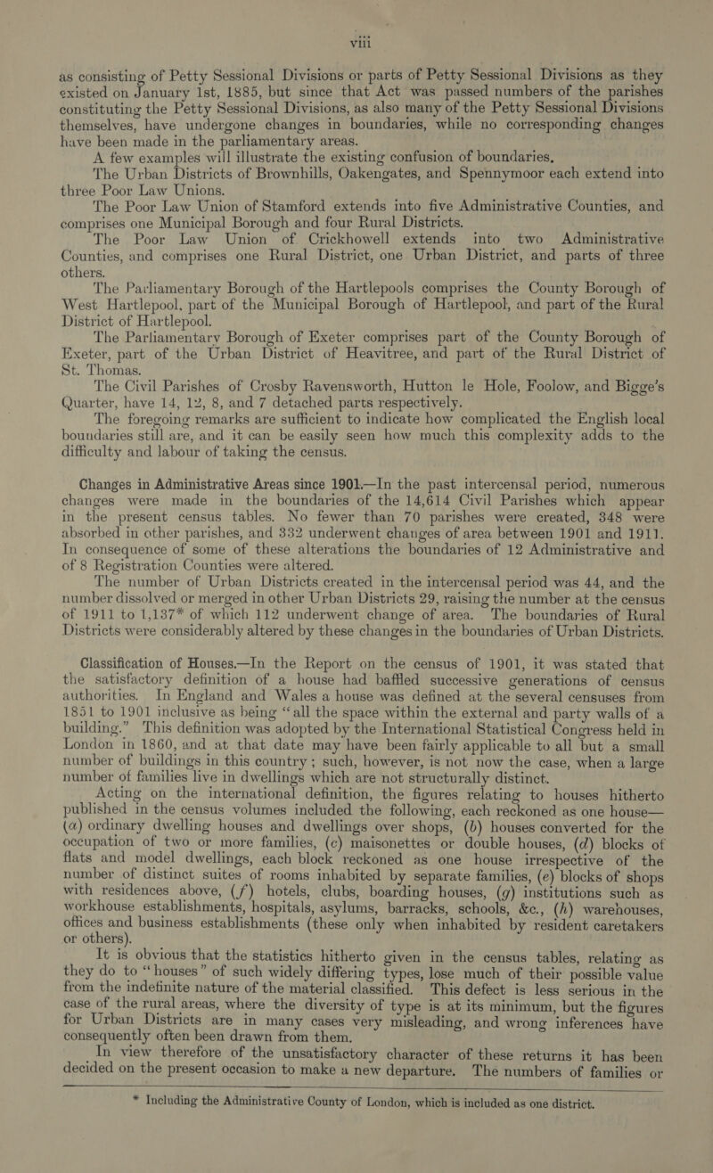 as consisting of Petty Sessional Divisions or parts of Petty Sessional Divisions as they existed on January Ist, 1885, but since that Act was passed numbers of the parishes constituting the Petty Sessional Divisions, as also many of the Petty Sessional Divisions themselves, have undergone changes in boundaries, while no corresponding changes have been made in the parliamentary areas. | | A few examples will illustrate the existing confusion of boundaries, The Urban Districts of Brownhills, Oakengates, and Spennymoor each extend into three Poor Law Unions. The Poor Law Union of Stamford extends into five Administrative Counties, and comprises one Municipal Borough and four Rural Districts. The Poor Law Union of. Crickhowell extends into two Administrative Counties, and comprises one Rural District, one Urban District, and parts of three others. | The Parliamentary Borough of the Hartlepools comprises the County Borough of West Hartlepool, part of the Municipal Borough of Hartlepool, and part of the Rural District of Hartlepool. The Parliamentary Borough of Exeter comprises part of the County Borough of Exeter, part of the Urban District of Heavitree, and part of the Rural District of St. Thomas. The Civil Parishes of Crosby Ravensworth, Hutton le Hole, Foolow, and Bigge’s Quarter, have 14, 12, 8, and 7 detached parts respectively. The foregoing remarks are sufficient to indicate how complicated the English local boundaries still are, and it can be easily seen how much this complexity adds to the difficulty and labour of taking the census. i Changes in Administrative Areas since 1901.—In the past intercensal period, numerous changes were made in the boundaries of the 14,614 Civil Parishes which appear in the present census tables. No fewer than 70 parishes were created, 348 were absorbed in other parishes, and 332 underwent changes of area between 1901 and 1911. In consequence of some of these alterations the boundaries of 12 Administrative and of 8 Registration Counties were altered. The number of Urban Districts created in the intercensal period was 44, and the number dissolved or merged in other Urban Districts 29, raising the number at the census of 1911 to 1,137* of which 112 underwent change of area. The boundaries of Rural Districts were considerably altered by these changes in the boundaries of Urban Districts. Classification of Houses.—In the Report on the census of 1901, it was stated that the satisfactory definition of a house had baffled successive generations of census authorities. In England and Wales a house was defined at the several censuses from 1851 to 1901 inclusive as being “all the space within the external and party walls of a building.” This definition was adopted by the International Statistical Congress held in London in 1860, and at that date may have been fairly applicable to all but a small number of buildings in this country ; such, however, is not now the case, when a large number of families live in dwellings which are not structurally distinct. Acting on the international definition, the figures relating to houses hitherto published in the census volumes included the following, each reckoned as one house— (a) ordinary dwelling houses and dwellings over shops, (b) houses converted for the occupation of two or more families, (c) maisonettes or double houses, (d) blocks of flats and model dwellings, each block reckoned as one house irrespective of the number of distinct suites of rooms inhabited by separate families, (e) blocks of shops with residences above, (7) hotels, clubs, boarding houses, (g) institutions such as workhouse establishments, hospitals, asylums, barracks, schools, &amp;c., (h) warehouses, offices and business establishments (these only when inhabited by resident caretakers or others). It is obvious that the statistics hitherto given in the census tables, relating as they do to “houses” of such widely differing types, lose much of their possible value from the indefinite nature of the material classified. This defect is less serious in the case of the rural areas, where the diversity of type is at its minimum, but the figures for Urban Districts are in many cases very misleading, and wrong inferences have consequently often been drawn from them. In view therefore of the unsatisfactory character of these returns it has been decided on the present occasion to make a new departure. The numbers of families or    * Including the Administrative County of London, which is included as one district.