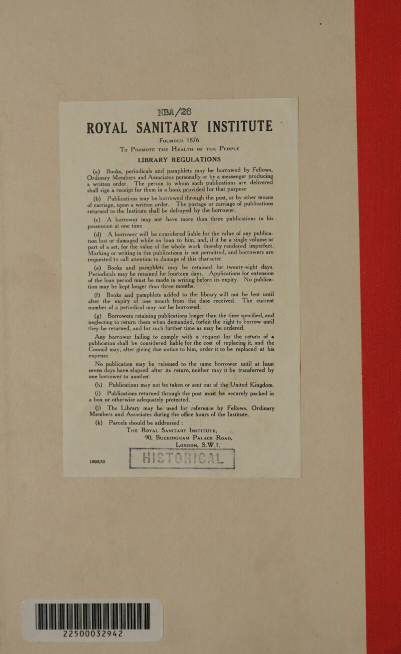 NBA /28 ROYAL SANITARY INSTITUTE Founpvep 1876 To Promote THE HEALTH OF THE PEOPLE LIBRARY REGULATIONS (a) Books, periodicals and pamphlets may be borrowed by Fellows, Ordinary Members and Associates personally or by a messenger producing a written order. The person to whom such publications are delivered shall sign a receipt for them in a book provided for that purpose (b) Publications may be borrowed through the post, or by other means of carriage, upon a written order. The postage or carriage of publications returned to the Institute shall be defrayed by the borrower. (c) A borrower may not have more than three publications in his possession at one time. (d) A borrower will be considered liable for the value of any publica- tion lost or damaged while on loan to him, and, if it be a single volume or part of a set, for the value of the whole work thereby rendered imperfect. Marking or writing in the publications is not permitted, and borrowers are requested to call attention to damage of this character. (e) Books and pamphlets may be retained for twenty-eight days. Periodicals may be retained for fourteen days. Applications for extension of the loan period must be made in writing before its expiry. No publica- tion may be kept longer than three months. (f) Books and pamphlets added to the library will not be lent until after the expiry of one month from the date received. The current number of a periodical may not be borrowed. (g) Borrowers retaining publications longer than the time specified, and neglecting to return them when demanded, forfeit the right to borrow until they be returned, and for such further time as may be ordered. Any borrower failing to comply with a request for the return of a publication shall be considered liable for the cost of replacing it, and the Council may, after giving due notice to him, order it to be replaced at his expense. No publication may be reissued to the same borrower until at least seven days have elapsed after its return, neither may it be transferred by one borrower to another. (h) Publications may not be taken or sent out of the United Kingdom. (i) Publications returned through the post must be securely packed in a box or otherwise adequately protected. (j) The Library may be used for reference by Fellows, Ordinary Members and Associates during the office hours of the Institute. (k) Parcels should be addressed : Tue Royat Sanitary INstitTuTE, 90, BuckincHam Patace. Roap,   2 OFT Mm fe fem ' x . x : 2 ae : : RE ee 5 4 % 4 &gt; r 2 &amp; . 2 , ee i i ew £F weg &amp; Mw FS coe AOA a EDET NEES ASS NNR SIN  1000/52 WNNNQOLUNE 2 } 