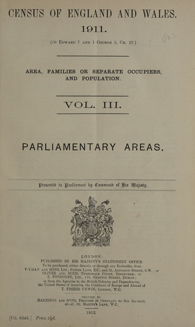 CENSUS OF ENGLAND AND WALES. 1911. (10 Epwarp 7 AND 1 GerorGE 5, Cu. 27.)  AREA, FAMILIES OR SEPARATE OCCUPIERS, AND POPULATION.  VEO) beer ET . PARLIAMENTARY AREAS.   Presented to Parliament by Command of His Majesty.      PUBLISHED BY HIS MAJESTY’S STATIONERY OFFICE. To be purchased, either directly or through any Bookseller, from WYMAN anv SONS, Lrp., Ferrer Lang, E.C., and 32, ABINGDON STREET, S.W. ; or OLIVER anp BOYD, TwereppALe Court, EpInBURGH &gt; OF E. PONSONBY, Lrp., 116, GrAFron STREET, DUBLIN : or from the Agencies in the British Colonies and Dependencies, the United States of America, the Continent of Europe and Abroad of T. FISHER UNWIN, Lonpon, W.C. PRINTED BY HARRISON anp SONS, PRINTERS IN ORDINARY TO His MAJESTY, 45-47, St. MARTIN’s LANE, W.C.  | 1912. [Cd. 6343.] Price 54d. |