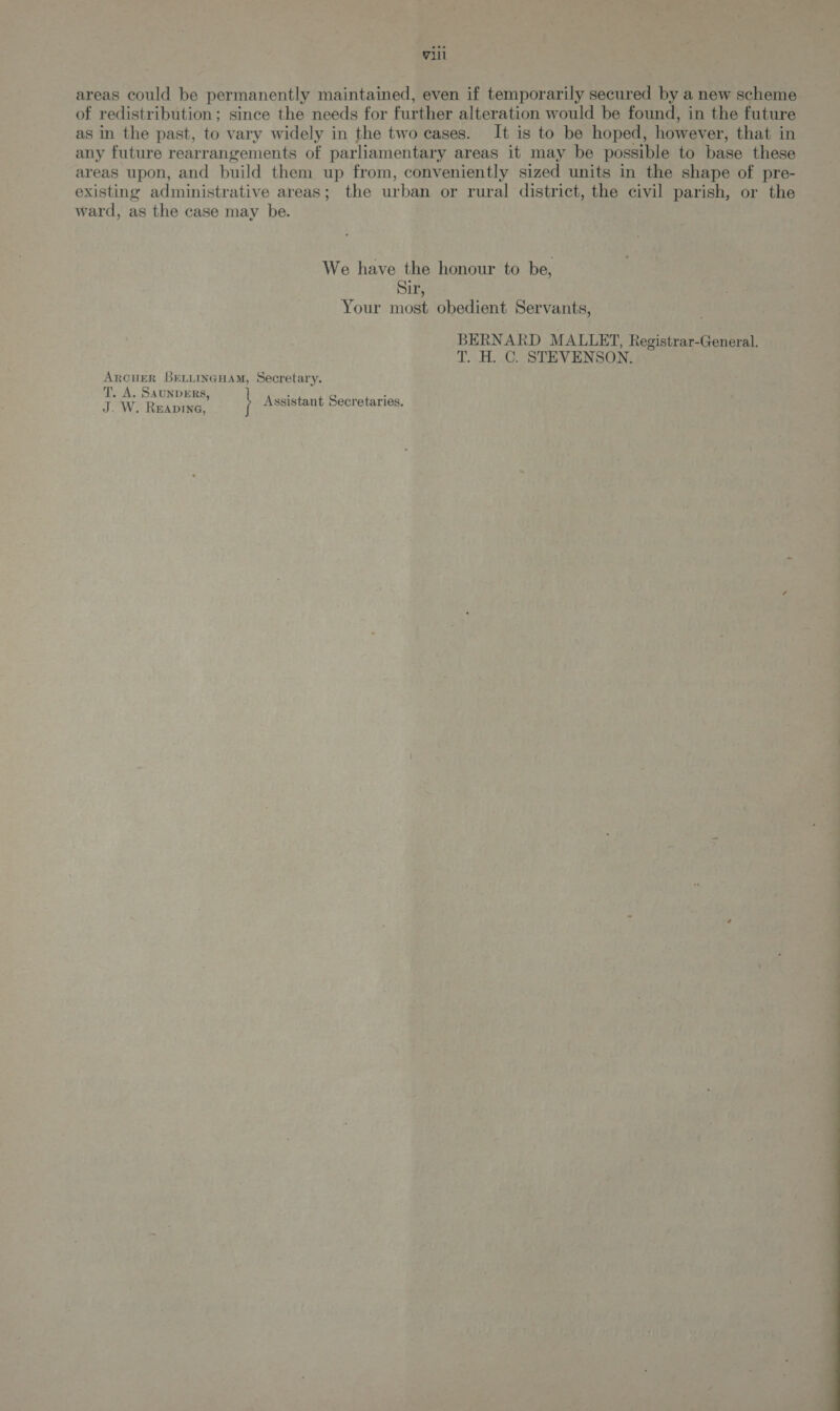 areas could be permanently maintained, even if temporarily secured by a new scheme of redistribution; since the needs for further alteration would be found, in the future as in the past, to vary widely in the two cases. It is to be hoped, however, that in any future rearrangements of parliamentary areas it may be possible to base these areas upon, and build them up from, conveniently sized units in the shape of pre- existing administrative areas; the urban or rural district, the civil parish, or the ward, as the case may be. We have the honour to be, Sir, Your most obedient Servants, BERNARD MALLET, Registrar-General. T. H. C. STEVENSON. ARCHER BELLINGHAM, Secretary. T. A. SAUNDERS, : ‘ : J. W- Ruapine, Assistant Secretaries