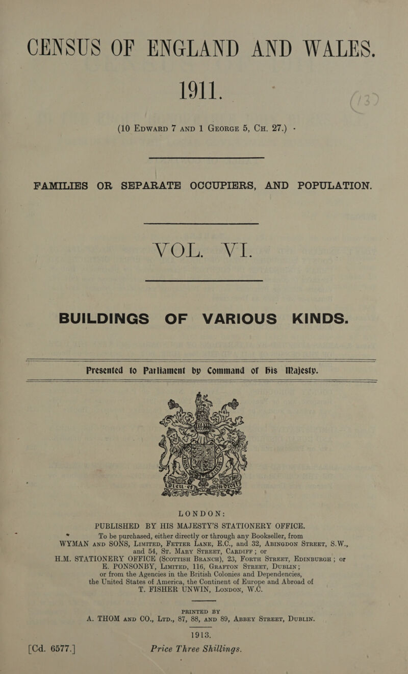 CENSUS OF ENGLAND AND WALES. bebe (10 Epwarp 7 AND 1 Gxorce 5, Cu. 27.) -  FAMILIES OR SEPARATE OCCUPIERS, AND POPULATION. NV Oueany- [: BUILDINGS OF VARIOUS KINDS.     Presented to Parliament by Command of bis Majesty.     PUBLISHED BY HIS MAJESTY’S STATIONERY OFFICE, : To be purchased, either directly or through any Bookseller, from WYMAN anp SONS, Liuitep, Ferrer Lang, E.C., and 32, ABrinagpon STREET, 8.W., and 54, Sr. Mary Srreer, CarpIFr ; or H.M. STATIONERY OFFICE (Scorriso Branca), 23, FortaH Street, EDINBURGH ; or EK. PONSONBY, Limtrep, 116, Grarron Srreet, DuBLin; or from the Agencies in the British Colonies and Dependencies, the United States of America, the Continent of Europe and Abroad of T. FISHER UNWIN, Lonpon, W.C.  PRINTED BY A. THOM anv CO., Lrp., 87, 88, anp 89, ABBEY STREET, DUBLIN.  1913. [Cd. 6577.] Price Three Shillings.