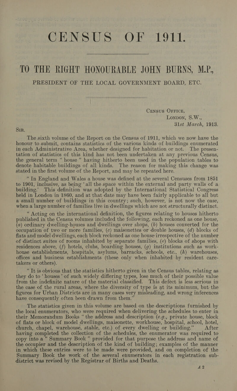 CENSUS OF 1911.   TO THE RIGHT HONOURABLE JOHN BURNS, MP, PRESIDENT OF THE LOCAL GOVERNMENT BOARD, ETC.  CENSUS OFFICE, Lonpon, 8.W., 31st March, 1913. SIR. The sixth volume of the Report on the Census of 1911, which we now have the honour to submit, contains statistics of the various kinds of buildings enumerated in each Administrative Area, whether designed for habitation or not. The presen- tation of statistics of this kind has not been undertaken at any previous Census, the general term “ house ” having hitherto been used in the population tables to denote habitable buildings of all kinds. The reason for making this change was stated in the first volume of the Report, and may be repeated here. “Tn England and Wales a house was defined at the several Censuses from 1851 to 1901, inclusive, as being ‘all the space within the external and party walls of a building.’ This definition was adopted by the International Statistical Congress held in London in 1860, and at that date may have been fairly applicable to all but a small number of buildings in this country; such, however, is not now the case, when a large number of families live in dwellings which are not structurally distinct. “ Acting on the international definition, the figures relating to houses hitherto published in the Census volumes included the following, each reckoned as one house, (a) ordinary dwelling-houses and dwellings over shops, (6) houses converted for the occupation of two or more families, (c) maisonettes or double houses, (d) blocks of flats and model dwellings, each block reckoned as one house irrespective of the number of distinct suites of rooms inhabited by separate families, (¢) blocks of shops with residences above, (f) hotels, clubs, boarding houses, (g) institutions such as work- house establishments, hospitals, asylums, barracks, schools, etc., (2) warehouses, offices and business establishments (these only when inhabited by resident care- takers or others). “It is obvious that the statistics hitherto given in the Census tables, relating as they do to ‘ houses’ of such widely differing types, lose much of their possible value from the indefinite nature of the material classified. This defect is less serious in the case of the rural areas, where the diversity of type is at its minimum, but the figures for Urban Districts are in many cases very misleading, and wrong inferences have consequently often been drawn from them.” The statistics given in this volume are based on the descriptions furnished by the local enumerators, who were required when delivering the schedules to enter in their Memorandum Books “the address and description (e.g., private house, block of flats or block of model dwellings, maisonette, workhouse, hospital, school, hotel, -church, chapel, warehouse, stable, etc.) of every dwelling or building.” After having completed the collection of the schedules, the enumerator was required to copy into a “ Summary Book ” provided for that. purpose the address and name of the occupier and the description of the kind of building; examples of the manner in which these entries were to be made were provided, and on completion of the Summary Book the work of the several enumerators in each registration sub- district was revised by the Registrar of Births and Deaths. A2