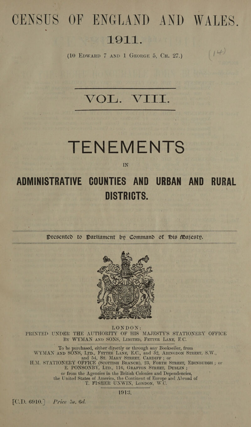 CENSUS OF ENGLAND AND WALES EOUE. (10 Epwarp 7 anp 1 GEorGE 5, CH. 27.) Een ELE De RDS Ell Ge oe TENEMENTS IN ADMINISTRATIVE GOUNTIES AND URBAN AND RURAL DISTRICTS.   Presented to Parliament bv Command of his Majesty.       To be purchased, either directly or through any Bookseiler, from WYMAN AnpD SONS, Lrp., Ferrer LANgE, E.C., and 32, ABINGDON STREET, 8.W., and 54, St. Mary STREET, CARDIFF ; or H.M. STATIONERY OFFICE (Scottish Brancu), 23, ForTH STREET, EDINBURGH ; or KE. PONSONBY, Lrtp., 116, GRArron Street, DUBLIN ; or from the Agencies in the British Colonies and Dependencies, the United States of America, the Continent of Europe and Abroad of T. FISHER UNWIN, Lonpon, W.C. 1913, [C.D. 6910.) 9 Price 5s. 6d.