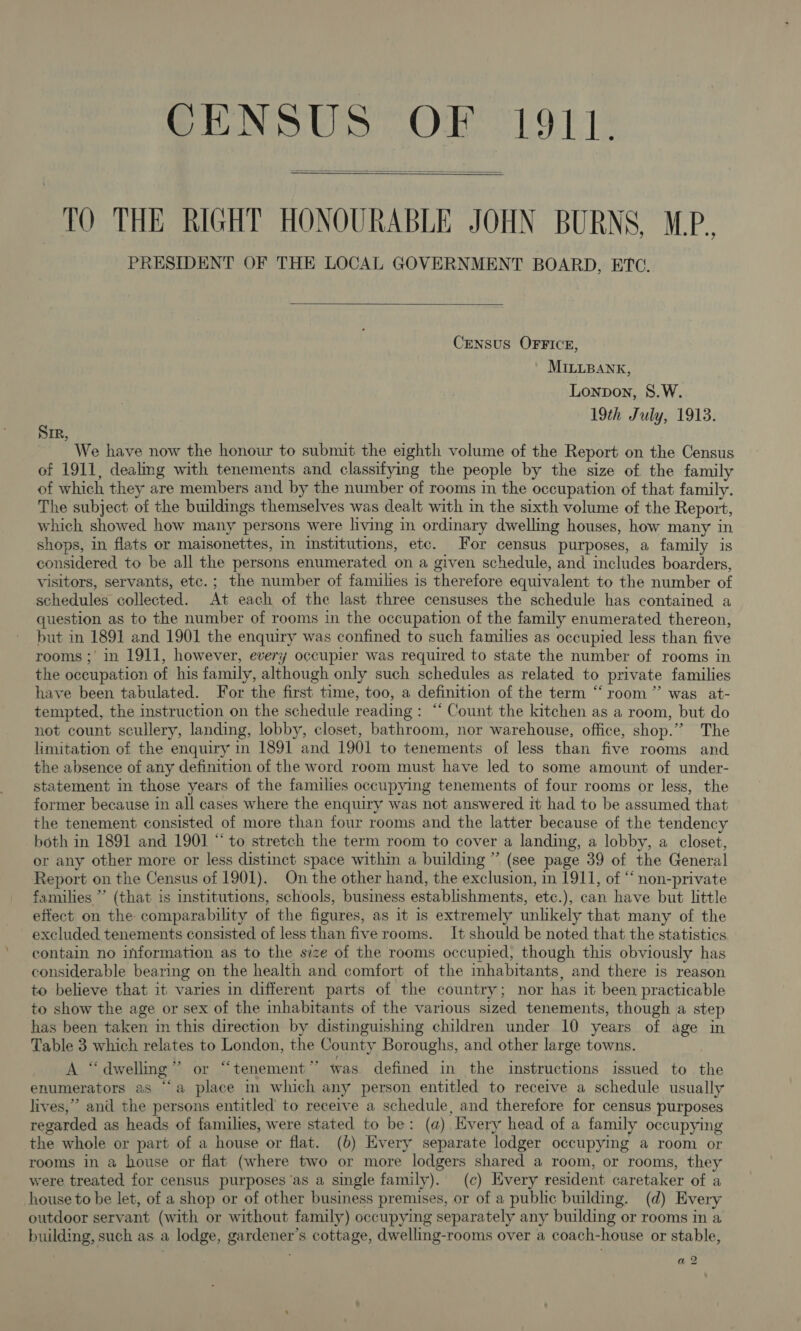 CENSUS OF 1911.   TO THE RIGHT HONOURABLE JOHN BURNS, M.P., PRESIDENT OF THE LOCAL GOVERNMENT BOARD, ETC.  Census OFFICE, MILLBANK, Lonpon, 8.W. 19th July, 1913. SIR, We have now the honour to submit the eighth volume of the Report on the Census of 1911, dealmg with tenements and classifying the people by the size of the family of which they are members and by the number of rooms in the occupation of that family. The subject of the buildings themselves was dealt with in the sixth volume of the Report, which showed how many persons were living in ordinary dwelling houses, how many in shops, in flats or maisonettes, in Institutions, etc. For census purposes, a family is considered to be all the persons enumerated on a given schedule, and includes boarders, visitors, servants, etc.; the number of families is therefore equivalent to the number of schedules collected. At each of the last three censuses the schedule has contained a question as to the number of rooms in the occupation of the family enumerated thereon, but in 1891 and 1901 the enquiry was confined to such families as occupied less than five rooms; in 1911, however, every occupier was required to state the number of rooms in the occupation of his family, although only such schedules as related to private families have been tabulated. For the first time, too, a definition of the term “ room” was at- tempted, the instruction on the schedule reading: “ Count the kitchen as a room, but do not count scullery, landing, lobby, closet, bathroom, nor warehouse, office, shop.” The limitation of the enquiry in 1891 and 1901 to tenements of less than five rooms and the absence of any definition of the word room must have led to some amount of under- statement in those years of the families occupying tenements of four rooms or less, the former because in all cases where the enquiry was not answered it had to be assumed that the tenement consisted of more than four rooms and the latter because of the tendency both in 1891 and 1901 “ to stretch the term room to cover a landing, a lobby, a closet, or any other more or less distinct space within a building ” (see page 39 of the General Report on the Census of 1901). On the other hand, the exclusion, in 1911, of “‘ non-private families ” (that is institutions, schools, business establishments, etc.), can have but little effect on the comparability of the figures, as it is extremely unlikely that many of the excluded tenements consisted of less than five rooms. It should be noted that the statistics contain no information as to the size of the rooms occupied, though this obviously has considerable bearing on the health and comfort of the inhabitants, and there is reason to believe that it varies in different parts of the country; nor has it been, practicable to show the age or sex of the inhabitants of the various sized tenements, though a step has been taken in this direction by distinguishing children under 10 years of age in Table 3 which relates to London, the County Boroughs, and other large towns. | A “dwelling” or “tenement” was defined in the instructions issued to the enumerators as “a place m which any person entitled to receive a schedule usually lives,” and the persons entitled to receive a schedule, and therefore for census purposes regarded as heads of families, were stated to be: (a) Every head of a family occupying the whole or part of a house or flat. (6) Every separate lodger occupying a room or rooms in a house or flat (where two or more lodgers shared a room, or rooms, they were treated for census purposes ‘as a single family). (c) Every resident caretaker of a house to be let, of a shop or of other business premises, or of a public building. (d) Every outdoor servant (with or without family) occupying separately any building or rooms in a building, such as a lodge, gardener’s cottage, dwelling-rooms over a coach-house or stable, a2