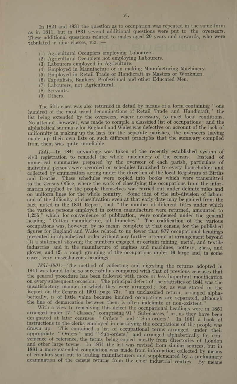 In 1821 and 1831 the question as to occupation was repeated in the same form as in 1811, but in 1831 several additional questions were put to the overseers. These additional questions related to males aged 20 years and upwards, who were . tabulated in nine classes, viz. :— Agricultural Occupiers employing Labourers. Agricultural Occupiers not employing Labourers. Labourers employed in Agriculture. Employed in Manufacture or in making Manufacturing Machinery. Employed in Retail Trade or Handicraft as Masters or Workmen. Capitalists, Bankers, Professional and other Educated Men. Labourers, not Agricultural. Servants. Others. SEABAUE WE The fifth class was also returned in detail by means of a form containing “‘ one hundred of the most usual denominations of Retail Trade and Handicraft,’ the list being extended by the overseers, where necessary, to meet local conditions. No attempt, however, was made to compile a classified Jist of occupations ; and the alphabetical summary for England and Wales was defective on account of the lack of uniformity in making up the lists for the separate parishes, the overseers having made up their own lists on such different principles that the summary compiled from them was quite unreliable. 1841.—In 1841 advantage was taken of the recently established system of civil registration to remodel the whole machinery of the census. Instead of numerical summaries prepared by the overseer of each parish, particulars of individual persons were recorded on schedules furnished to every householder and collected by enumerators acting under the direction of the local Registrars of Births and Deaths. ‘These schedules were copied into books which were transmitted to the Census Office, where the work of classifying the occupations from the infor- mation supplied by the people themselves was carried out under definite rules and on uniform lines for the whole country. Some idea of the sub-division of labour and of the difficulty of classification even at that early date may be gained from the fact, noted in the 1841 Report, that “the number of different titles under which the various persons employed in cotton manufacture were returned, amounted to 1,255,” which, for convenience of publication, were condensed under the general heading ‘‘ Cotton manufacture, all branches.” The codification of the various occupations was, however, by no means complete at that census, for the published figures for England and Wales related to no fewer than 877 occupational headings presented in alphabetical order without any further attempt at arrangement beyond (1) a statement showing the numbers engaged in certain mining, metal, and textile industries, and in the manufacture of engines and machines, pottery, glass, and gloves, and (2) a rough grouping of the occupations under 16 large and, in ‘some cases, very miscellaneous headings. . 1851-1901.—The method of collecting and digesting the returns adopted in 1841 was found to be so successful as compared with that of previous censuses that the general procedure has been followed with more or less important modification on every subsequent occasion. The principal defect of the statistics of 1841 was the unsatisfactory manner in which they were arranged; for, as was stated in the Report on the Census of 1901 (page 73), “an unclassified return arranged alpha- betically, is of little value because kindred occupations are separated although the line of demarcation between them is often indefinite or non-existent 4 : With a view to remedying this defect the occupational headings were in 1851 arranged under 17 “ Classes,” comprising 91 ‘‘ Sub-classes,” or, as they have been designated at later censuses, ‘‘ Orders” and “ Sub-orders.” In 1861 a book of instructions to the clerks employed in classifying the occupations of the people was drawn up. This contained a list of occupational terms arranged under their appropriate “Orders” and “ Sub-orders,’ and arranged alphabetically for con- venience of reference, the terms being copied mostly from directories of London and other large towns. In 1871 the list was revised from similar sources but in 1881 a more extended compilation was made from information collected by means of circulars sent out to leading manufacturers and supplemented by a preliminary examination of the census returns from the chief industrial centres. By ae