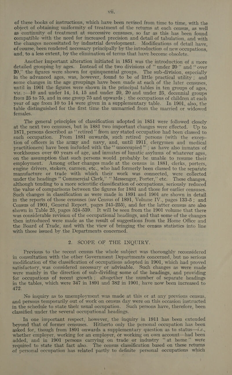 of these books of instructions, which have been revised from time to time, with the object of obtaining uniformity of treatment of the returns at each census, as well as continuity of treatment at successive censuses, so far as this has been found compatible with the need for increased precision and detail of tabulation, and with the changes necessitated by industrial development. Modifications of detail have of course, been rendered necessary principally by the introduction of new occupations, and, to a less extent, by the elimination of terms that have become obsolete. Another important alteration initiated in 1851 was the introduction of a more detailed grouping by ages. Instead of the two divisions of “‘ under 20”’ and “ over 20,” the figures were shown for quinquennial groups. The sub-division, especially in the advanced ages, was, however, found to be of little practical utility ; and some changes in the age groupings have been made at each of the later censuses, until in 1901 the figures were shown in the principal tables in ten groups of ages, viz. :~-10 and under 14, 14, 15 and under 20, 20 and under 25, decennial groups from 25 to 75, and in one group 75 and upwards ; the occupations of children at each year of age from 10 to 14 were given in a supplementary table. In 1901, also, the table distinguished for the first time the unmarried from the married or widowed females. The general principles of classification adopted in 1851 were followed closely at the next two censuses, but in 1881 two important changes were effected. Up to 1871, persons described as “‘retired’’ from any stated occupation had been classed to such occupation. From 1881 onwards, such retired persons (with the excep- tion of officers in the army and navy, and, until 1911, clergymen and medical practitioners) have been included with the “‘ unoccupied ”’ ; as have also inmates of workhouses over 60 years of age, and inmates of lunatic asylums of whatever ages, on the assumption that such persons would probably be unable to resume their employment. Among other changes made at the census in 1881, clerks, porters, engine drivers, stokers, carmen, etc., who had formerly been classed to the separate manufacture or trade with which their work was connected, were collected under the headings “‘ Commercial Clerk,” ‘‘ Messenger, Porter,” etc. These changes, although tending to a more scientific classification of occupations, seriously reduced the value of comparisons between the figures for 1881 and those for earlier censuses. Such changes in classification as were made in 1891 and 1901 are shown in detail in the reports of those censuses (see Census of 1891, Volume IV., pages 133-5; and Census of 1901, General Report, pages 245-255), and for the latter census are also shown in Table 25, pages 524-539. It will be seen from the 1901 volume that there was considerable revision of the occupational headings, and that some of the changes then introduced were made as the result of suggestions from the Home Office and the Board of Trade, and with the view of bringing the census statistics into line with those issued by the Departments concerned. 2. SCOPE OF THE INQUIRY. Previous to the recent census the whole subject was thoroughly reconsidered in consultation with the other Government Departments concerned, but no serious modification of the classification of occupations adopted in 1901, which had proved satisfactory, was considered necessary or advisable. Such changes as were made were mainly in the direction of sub-dividing some of the headings, and providing for occupations of recent growth; altogether the number of separate headings in the tables, which were 347 in 1891 and 382 in 1901, have now been increased to 472. No inquiry as to unemployment was made at this or at any previous census, and persons temporarily out of work on census day were on this occasion instructed in the schedule to state their usual occupation. Such persons have, therefore, been classified under the several occupational headings. In one important respect, however, the inquiry in 1911 has been extended beyond that of former censuses. Hitherto only the personal occupation has been asked for, though from 1891 onwards a supplementary question as to status—+.e., whether employer, working for an employer, or working on own account—had been added, and in 1901 persons carrying on trade or industry “‘at home’”’ were required to state that fact also. The census classification based on these returns of personal occupation has related partly to definite personal occupations which