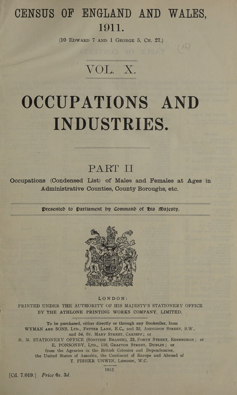 CENSUS OF ENGLAND AND WALKS, 1911. (10 EDWARD 7 AND 1 GEORGE 5, CH. 27.)   NAC Dee   OCCUPATIONS AND INDUSTRIES.   teal ard aE Occupations (Condensed List) of Males and Females at Ages in Administrative Counties, County Boroughs, etc.   Presented to Parliament by Command of his Majesty.      To be purchased, either directly or through any Bookseller, from WYMAN anp SONS, Lrp., FETTER LANE, E.C., and 32, ABINGDON STREET, S.W., and 54, St. MARY STREET, CARDIFF; or H. M. STATIONERY OFFICE (ScorrisH BRANCH), 23, FORTH STREET, EDINBURGH; or E. PONSONBY, Lrp., 116, GRAFTON STREET, DUBLIN; or from the Agencies in the British Colonies and Dependencies, the United States of America, the Continent of Europe and Abroad of T. FISHER UNWIN, Lonpon, W.C. 1913.  (Cd. 7,019.) Price 6s. 3d.