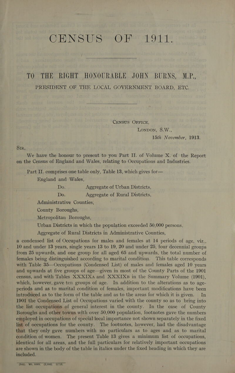   TO THE RIGHT HONOURABLE JOHN BURNS, M.P., PRESIDENT OF THE LOCAL GOVERNMENT BOARD, ETC.   CENSUS OFFICE, LONDON, S.W., 15th November, 1913. ; Sk, We have the honour to present to you Part II. of Volume X. of the Report on the Census of England and Wales, relating to Occupations and Industries. Part II. comprises one table only, Table 13, which gives for— a England and Wales, Do. Aggregate of Urban Districts, Do. Aggregate of Rural Districts, Administrative Counties, County Boroughs, Metropolitan Boroughs, Urban Districts in which the population exceeded 50,000 persons, Aggregate of Rural Districts in Administrative Counties, a condensed list of Occupations for males and females at 14 periods of age, viz., 10 and under 13 years, single years 13 to 19, 20 and under 25, four decennial groups from 25 upwards, and one group for all aged 65 and upwards, the total number of females being distinguished according to marital condition. This table corresponds with Table 35—Occupations (Condensed List) of males and females aged 10 years and upwards at five groups of age—given in most of the County Parts of the 1901 census, and with Tables XX XIXa and XXXIXB in the Summary Volume (1901), which, however, gave ten groups of age. In addition to the alterations as to age- periods and as to marital condition of females, important modifications have been introduced as to the form of the table and as to the areas for which it is given. In 1901 the Condensed List of Occupations varied with the county so as to bring into the list occupations of general interest in the county. In the case of County Boroughs and other towns with over 50,000 population, footnotes gave the numbers employed in occupations of special local importance not shown separately in the fixed list of occupations for the county. The footnotes, however, had the disadvantage that they only gave numbers with no particulars as to ages and as to marital condition of women. ‘The present Table 13 gives a minimum list of occupations, _ identical for all areas, and the full particulars for relatively important occupations are shown in the body of the table in italics under the fixed heading in which they are included. (802). Wt. 8568. (3,000). 1113.