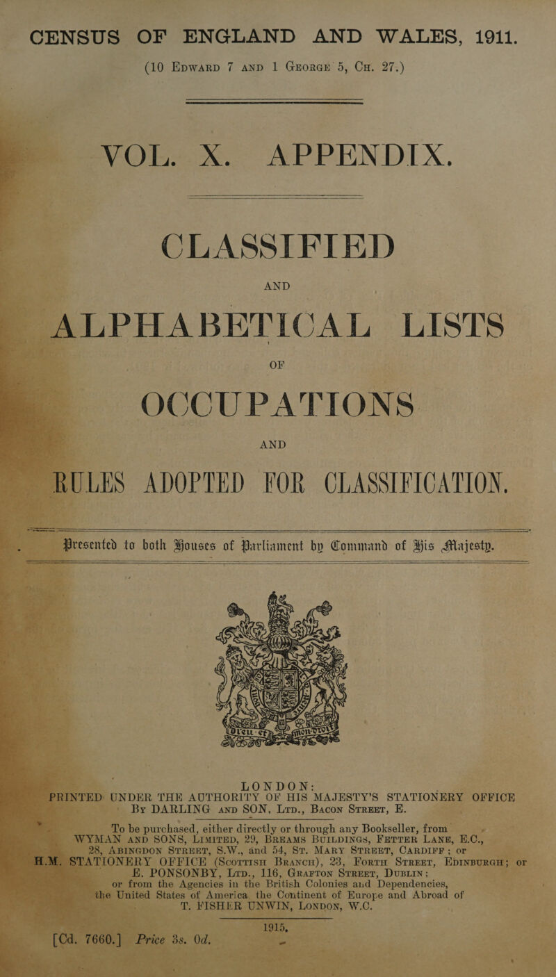 —_ - ¥ » nial! aa ck a CENSUS OF ENGLAND AND WALES, 1911. (10 Epwarp 7 anp 1 GrorGE 5, Cu. 27.)            VOL. X. APPENDIX.   CLASSIFIED LPHABETICAL LISTS OCCUPATIONS  2 — : Sresented to both Houses of Parliament bp Command of His Majesty.     tC) purchased, either caine or cca any Bookseller, front : AND SONS, “LIMITED, 29, BREAMS BUILDINGS, FETTER LANE, | DON STREET, 8.W., “and 54, St. MARY STREET, CARDIFF; or . OFFICE (Scorrrsa Brancn), 23, Fort Street, Eprine Pa Bee Lrp., 116, Grarron Srreet, Dusiin; eae the Agencies in the British Colonies aud Dependencies, — of Americ pennant of Europe and Abroad of 
