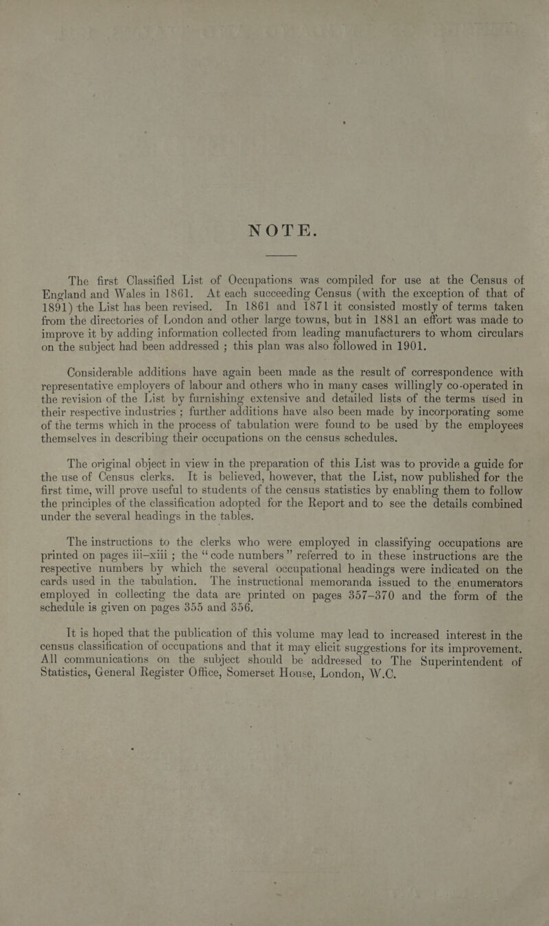 NOTE. The first Classified List of Occupations was compiled for use at the Census of England and Wales in 1861. At each succeeding Census (with the exception of that of 1891) the List has been revised. In 1861 and 1871 it consisted mostly of terms taken from the directories of London and other large towns, but in 1881 an effort was made to improve it by adding information collected from leading manufacturers to whom circulars on the subject had been addressed ; this plan was also followed in 1901. Considerable additions have again been made as the result of correspondence with representative employers of labour and others who in many cases willingly co-operated in the revision of the List by furnishing extensive and detailed lists of the terms used in their respective industries ; further additions have also been made by incorporating some of the terms which in the process of tabulation were found to be used by the employees themselves in describing their occupations on the census schedules. The original object in view in the preparation of this List was to provide a guide for the use of Census clerks. It is believed, however, that the List, now published for the first time, will prove useful to students of the census statistics by enabling them to follow the principles of the classification adopted for the Report and to see the details combined under the several headings in the tables. The instructions to the clerks who were employed in classifying occupations are printed on pages iii—xiii ; the ‘‘code numbers” referred to in these instructions are the respective numbers by which the several occupational headings were indicated on the ecards used in the tabulation. ‘The instructional memoranda issued to the enumerators employed in collecting the data are printed on pages 357-370 and the form of the schedule is given on pages 355 and 356, Tt is hoped that the publication of this volume may lead to increased interest in the census classification of occupations and that it may elicit suggestions for its improvement. All communications on the subject should be addressed to The Superintendent of Statistics, General Register Office, Somerset House, London, W.C.